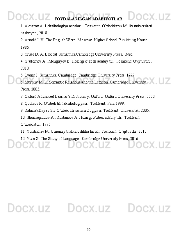 FOYDALANILGAN ADABIYOTLAR 
1. Akbarov A. Leksikologiya asoslari.  Toshkent: O’zbekiston Milliy universiteti 
nashriyoti, 2018.
2. Arnold I. V. The English Word. Moscow: Higher School Publishing House, 
1986.
3. Cruse D. A. Lexical Semantics.Cambridge University Press, 1986.
4. G’ulomov A., Mengliyev B. Hozirgi o’zbek adabiy tili. Toshkent: O’qituvchi, 
2010.
5. Lyons J. Semantics. Cambridge: Cambridge University Press, 1977.
6. Murphy M. L. Semantic Relations and the Lexicon. Cambridge University 
Press, 2003.
7. Oxford Advanced Learner’s Dictionary. Oxford: Oxford University Press, 2020.
8. Qodirov R. O’zbek tili leksikologiyasi.  Toshkent: Fan, 1999.
9. Rahmatullayev Sh. O’zbek tili semasiologiyasi. Toshkent: Universitet, 2005.
10. Shomaqsudov A., Rustamov A. Hozirgi o’zbek adabiy tili.  Toshkent: 
O’zbekiston, 1995.
11. Yuldashev M. Umumiy tilshunoslikka kirish. Toshkent: O’qituvchi, 2012.
12. Yule G. The Study of Language.  Cambridge University Press, 2016.
30 