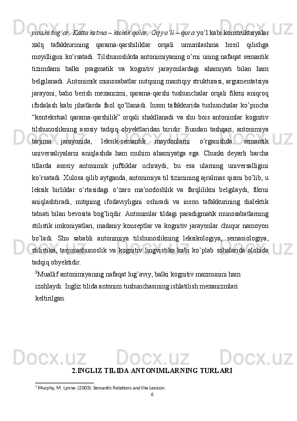 yaxshi tug’ar, Katta ketma – kichik qolar, Oq yo’ll – qora  yo’l kabi konstruktsiyalar
xalq   tafakkurining   qarama-qarshiliklar   orqali   umumlashma   hosil   qilishga
moyilligini ko’rsatadi. Tilshunoslikda antonimiyaning o’rni uning nafaqat semantik
tizimdami   balki   pragmatik   va   kognitiv   jarayonlardagi   ahamiyati   bilan   ham
belgilanadi. Antonimik munosabatlar nutqning mantiqiy strukturasi, argumentatsiya
jarayoni,   baho  berish   mexanizmi,  qarama-qarshi   tushunchalar  orqali   fikrni   aniqroq
ifodalash   kabi   jihatlarda   faol   qo’llanadi.   Inson   tafakkurida   tushunchalar   ko’pincha
“kontekstual   qarama-qarshilik”   orqali   shakllanadi   va   shu   bois   antonimlar   kognitiv
tilshunoslikning   asosiy   tadqiq   obyektlaridan   biridir.   Bundan   tashqari,   antonimiya
tarjima   jarayonida,   leksik-semantik   maydonlarni   o’rganishda,   semantik
universaliyalarni   aniqlashda   ham   muhim   ahamiyatga   ega.   Chunki   deyarli   barcha
tillarda   asosiy   antonimik   juftliklar   uchraydi,   bu   esa   ularning   universalligini
ko’rsatadi. Xulosa qilib aytganda, antonimiya til tizimining ajralmas qismi bo’lib, u
leksik   birliklar   o’rtasidagi   o’zaro   ma’nodoshlik   va   farqlilikni   belgilaydi,   fikrni
aniqlashtiradi,   nutqning   ifodaviyligini   oshiradi   va   inson   tafakkurining   dialektik
tabiati bilan bevosita bog’liqdir. Antonimlar tildagi paradigmatik munosabatlarning
stilistik   imkoniyatlari,   madaniy  konseptlar   va   kognitiv  jarayonlar   chuqur   namoyon
bo’ladi.   Shu   sababli   antonimiya   tilshunoslikning   leksikologiya,   semasiologiya,
stilistika,   tarjimashunoslik   va   kognitiv   lingvistika   kabi   ko’plab   sohalarida   alohida
tadqiq obyektidir.
1
Muallif antonimiyaning nafaqat lug’aviy, balki kognitiv mazmunini ham 
izohlaydi. Ingliz tilida antonim tushunchasining ishlatilish mexanizmlari 
keltirilgan.
                  
                 
2.INGLIZ TILIDA ANTONIMLARNING TURLARI
1
 Murphy, M. Lynne. (2003). Semantic Relations and the Lexicon.
6 