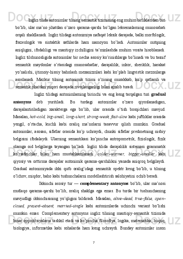              Ingliz tilida antonimlar tilning semantik tizimining eng muhim birliklaridan biri
bo’lib,   ular   ma’no  jihatdan   o’zaro   qarama-qarshi   bo’lgan   leksemalarning   munosabati
orqali shakllanadi. Ingliz tilidagi antonimiya nafaqat leksik darajada, balki morfologik,
frazeologik   va   sintaktik   sathlarda   ham   namoyon   bo’ladi.   Antonimlar   nutqning
aniqligini, ifodaliligi  va mantiqiy izchilligini  ta’minlashda  muhim  vosita hisoblanadi.
Ingliz tilshunosligida antonimlar bir necha asosiy ko’rinishlarga bo’linadi va bu tasnif
semantik   maydonlar   o’rtasidagi   munosabatlar,   darajalilik,   inkor,   sheriklik,   harakat
yo’nalishi,   ijtimoiy-hissiy   baholash   mexanizmlari   kabi   ko’plab   lingvistik   mezonlarga
asoslanadi.   Mazkur   tilning   antonimik   tizimi   o’zining   murakkab,   ko’p   qatlamli   va
semantik jihatdan yuqori darajada rivojlanganligi bilan ajralib turadi.
                          Ingliz   tilidagi   antonimlarning   birinchi   va   eng   keng   tarqalgan   turi   gradual
antonyms   deb   yuritiladi.   Bu   turdagi   antonimlar   o’zaro   qiyoslanadigan,
darajalantiriladigan   xarakterga   ega   bo’lib,   ular   orasida   o’tish   bosqichlari   mavjud.
Masalan,  hot–cold, big–small, long–short, strong–weak, fast–slow  kabi juftliklar orasida
yengil,   o’rtacha,   kuchli   kabi   oraliq   ma’nolarni   tasavvur   qilish   mumkin.   Gradual
antonimlar,   asosan,   sifatlar   orasida   ko’p   uchraydi,   chunki   sifatlar   predmetning   nisbiy
belgisini   ifodalaydi.   Ularning   semantikasi   ko’pincha   antropometrik,   fiziologik,   fizik
olamga   oid   belgilarga   tayangan   bo’ladi.   Ingliz   tilida   darajalilik   sistemasi   grammatik
ko’rsatkichlar   bilan   ham   mustahkamlanadi:   colder–warmer,   bigger–smaller   kabi
qiyosiy   va   orttirma   darajalar   antonimik   qarama-qarshilikni   yanada   aniqroq   belgilaydi.
Gradual   antonimiyada   ikki   qutb   oralig’idagi   semantik   spektr   keng   bo’lib,   u   tilning
o’lchov, miqdor, baho kabi tushunchalarni modellashtirish salohiyatini ochib beradi.
                              Ikkinchi   asosiy   tur   —   complementary   antonyms   bo’lib,   ular   ma’nosi
mutlaqo   qarama-qarshi   bo’lib,   oraliq   shaklga   ega   emas.   Bu   turda   bir   tushunchaning
mavjudligi   ikkinchisining   yo’qligini   bildiradi.   Masalan,   alive–dead,   true–false,   open–
closed,   present–absent,   married–single   kabi   antonimlarda   uchinchi   variant   bo’lishi
mumkin   emas.   Complementary   antonyms   ingliz   tilining   mantiqiy-semantik   tizimida
binar oppozitsiyalarni tashkil etadi va ko’pincha filosofiya, logika, matematika, huquq,
biologiya,   informatika   kabi   sohalarda   ham   keng   uchraydi.   Bunday   antonimlar   inson
7 