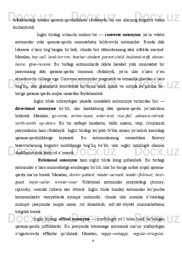 tafakkuridagi   keskin   qarama-qarshiliklarni   ifodalaydi,   bu   esa   ularning   kognitiv   tusini
kuchaytiradi
                    Ingliz   tilidagi   uchinchi   muhim   tur   —   converse   antonyms ,   ya’ni   vektor
antonimlar   yoki   qarama-qarshi   munosabatni   bildiruvchi   antonimlar.   Bunda   ikki
leksema   o’zaro   bog’langan   bo’ladi,   chunki   biri   ikkinchisining   aksi   sifatida   mavjud.
Masalan,  buy–sell, lend–borrow, teacher–student, parent–child, husband–wife, above–
below,   give–receive .   Bu   turdagi   antonimlarda   ikkita   harakat   yoki   munosabat   bir
jarayonning   ikki   qarama-qarshi   tomonini   ifodalaydi,   ya’ni   ular   o’zaro   o’rin
almashuvchi rollarga ega. Converse antonymlar pragmatik va semantik jihatdan o’zaro
bog’liq,   ular   grammatik   kontekstda   bir-birini   talab   qiladi   va   nutqda   ko’pincha   bir-
biriga qarama-qarshi nuqtai nazardan foydalaniladi.
            Ingliz   tilida   uchraydigan   yanada   murakkab   antonimiya   turlaridan   biri   —
directional   antonyms   bo’lib,   ular   harakatning   ikki   qarama-qarshi   yo’nalishini
bildiradi.   Masalan,   go–come,   arrive–leave,   enter–exit,   rise–fall,   advance–retreat,
north–south,   up–down .   Bu   tur   nafaqat   harakatni,   balki   makon,   vaqt,   rivojlanish
jarayonlarini   ham   ifodalaydi.   Ingliz   tilidagi   ko’plab   fe’llar   aynan   yo’nalish   asosidagi
qarama-qarshiliklarga   tayanadi.   Bu   antonimlarning   semantikasi   fazoviy
tasavvurlarning   kognitiv   modellariga   bog’liq   bo’lib,   ular   ingliz   ontologik   olamini
shakllantirishda katta rol o’ynaydi.
              Relational   antonyms   ham   ingliz   tilida   keng   qollaniladi.   Bu   turdagi
antonimlar o’zaro munosabatga asoslangan bo’lib, ular bir-biriga nisbat orqali qarama-
qarshi ma’no beradi. Masalan,   doctor–patient, master–servant, leader–follower, host–
guest,   buyer–seller,   winner–loser .   Relational   antonimlar   jamiyatdagi   ijtimoiy,
iqtisodiy,   ierarxik   rollarni   aks   ettiradi.   Ingliz   tilida   bunday   antonimlar   ko’pincha
kommunikativ   vaziyatlarda   ayniqsa   muhimdir,   chunki   ular   insonlar   o’rtasidagi
muloqot   jarayonida   nuqtai   nazar,   rol   almashish,   sub’ekt-obyekt   munosabatlarini
belgilab beradi.
                        Ingliz  tilidagi   affixal   antonyms   —  morfologik  yo’l  bilan  hosil   bo’ladigan
qarama-qarshi   juftliklardir.   Bu   jarayonda   leksemaga   antonimik   ma’no   yuklaydigan
o’zgartiruvchi   affikslar   qo’shiladi.   Masalan,   happy–unhappy,   regular–irregular,
8 
