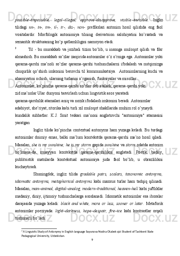 possible–impossible,   legal–illegal,   approve–disapprove,   visible–invisible .   Ingliz
tilidagi   un-,   in-,   im-,   il-,   ir-,   dis-,   non-   prefikslari   antonim   hosil   qilishda   eng   faol
vositalardir.   Morfologik   antonimiya   tilning   derivatsion   salohiyatini   ko’rsatadi   va
semantik strukturaning ko’p qatlamliligini namoyon etadi.
2
              Til   -   bu   murakkab   va   jozibali   tizim   bo’lib,   u   insonga   muloqot   qilish   va   fikr
almashish. Bu murakkab so’zlar zanjirida antonimlar o’z o’rniga ega. Antonimlar yoki
qarama-qarshi   ma’noli   so’zlar   qarama-qarshi   tushunchalarni   ifodalash   va   nutqimizga
chuqurlik   qo’shish   imkonini   beruvchi   til   kommunikatsiya.     Antonimlarning   kuchi   va
ahamiyatini ochish, ularning turlarini o’rganish, funksiyalar va misollar
Antonimlar, ko’pincha qarama-qarshi so’zlar deb ataladi, qarama-qarshi yoki
zid ma’nolar Ular dunyoni tasvirlash uchun lingvistik asos yaratadi
qarama-qarshilik atamalari aniq va nozik ifodalash imkonini beradi. Antonimlar
adabiyot, she’riyat, ritorika kabi turli xil muloqot shakllarida muhim rol o’ynaydi.
kundalik   suhbatlar.   K.J.   Smit   teskari   ma’noni   anglatuvchi   "antonimiya"   atamasini
yaratgan
                          Ingliz tilida ko’pincha contextual antonyms ham yuzaga keladi. Bu turdagi
antonimlar   doimiy  emas,   balki   ma’lum   kontekstda   qarama-qarshi   ma’no  hosil   qiladi.
Masalan,  she is my sunshine; he is my storm  gapida  sunshine  va  storm  odatda antonim
bo’lmasa-da,   muayyan   kontekstda   qarama-qarshilikni   anglatadi.   Poetik,   badiiy,
publitsistik   matnlarda   kontekstual   antonimiya   juda   faol   bo’lib,   u   obrazlilikni
kuchaytiradi.
          Shuningdek,   ingliz   tilida   gradable   pairs,   scalars,   taxonomic   antonyms,
idiomatic   antonyms,   metaphorical   antonyms   kabi   maxsus   turlar   ham   tadqiq   qilinadi.
Masalan,  man–animal, digital–analog, modern–traditional, heaven–hell  kabi juftliklar
madaniy, diniy, ijtimoiy tushunchalarga asoslanadi. Idiomatik antonimlar esa iboralar
darajasida   yuzaga   keladi:   black   and   white,   more   or   less,   sooner   or   later.   Metaforik
antonimlar   poeziyada:   light–darkness,   hope–despair,   fire–ice   kabi   kontrastlar   orqali
tushunarli bo’ladi.
2
 A Linguistic Study of Antonymy in English language Suyunova Nodira Otabek qizi Student of Tashkent State 
Pedagogical University, Uzbekistan.
9 