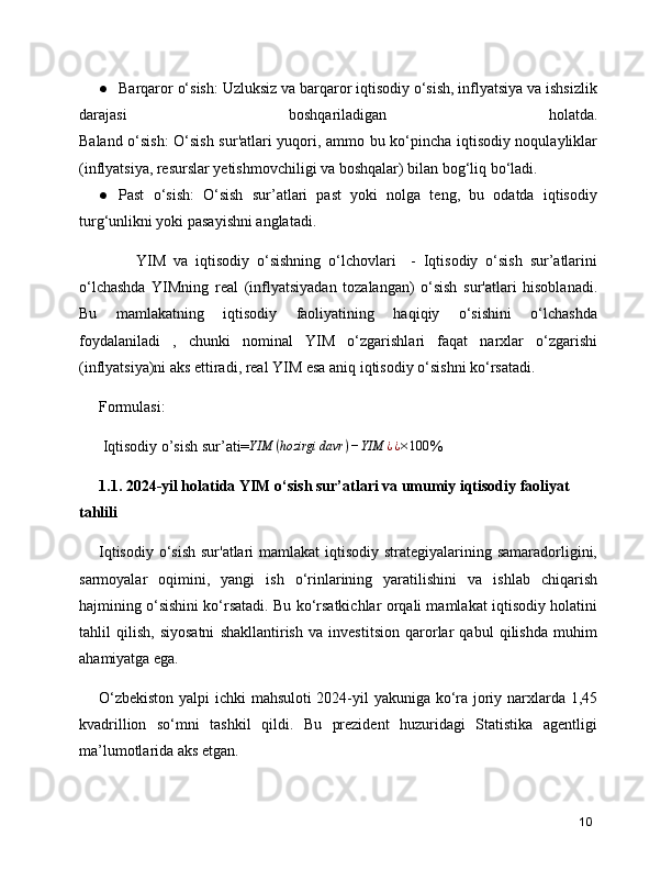 ● Barqaror o‘sish: Uzluksiz va barqaror iqtisodiy o‘sish, inflyatsiya va ishsizlik
darajasi   boshqariladigan   holatda.
Baland o‘sish: O‘sish sur'atlari yuqori, ammo bu ko‘pincha iqtisodiy noqulayliklar
(inflyatsiya, resurslar yetishmovchiligi va boshqalar) bilan bog‘liq bo‘ladi.
● Past   o‘sish:   O‘sish   sur’atlari   past   yoki   nolga   teng,   bu   odatda   iqtisodiy
turg‘unlikni yoki pasayishni anglatadi.
          YIM   va   iqtisodiy   o‘sishning   o‘lchovlari     -   Iqtisodiy   o‘sish   sur’atlarini
o‘lchashda   YIMning   real   (inflyatsiyadan   tozalangan)   o‘sish   sur'atlari   hisoblanadi.
Bu   mamlakatning   iqtisodiy   faoliyatining   haqiqiy   o‘sishini   o‘lchashda
foydalaniladi   ,   chunki   nominal   YIM   o‘zgarishlari   faqat   narxlar   o‘zgarishi
(inflyatsiya)ni aks ettiradi, real YIM esa aniq iqtisodiy o‘sishni ko‘rsatadi.
Formulasi:
 Iqtisodiy o’sish sur’ati= YIM ( hozirgi davr ) − YIM ¿ ¿×100
%
1.1. 2024-yil holatida YIM o‘sish sur’atlari va umumiy iqtisodiy faoliyat 
tahlili
Iqtisodiy o‘sish sur'atlari  mamlakat iqtisodiy strategiyalarining samaradorligini,
sarmoyalar   oqimini,   yangi   ish   o‘rinlarining   yaratilishini   va   ishlab   chiqarish
hajmining o‘sishini ko‘rsatadi. Bu ko‘rsatkichlar orqali mamlakat iqtisodiy holatini
tahlil   qilish,   siyosatni   shakllantirish   va   investitsion   qarorlar   qabul   qilishda   muhim
ahamiyatga ega.
O‘zbekiston yalpi ichki mahsuloti 2024-yil yakuniga ko‘ra joriy narxlarda 1,45
kvadrillion   so‘mni   tashkil   qildi.   Bu   prezident   huzuridagi   Statistika   agentligi
ma’lumotlarida  aks etgan.
10 