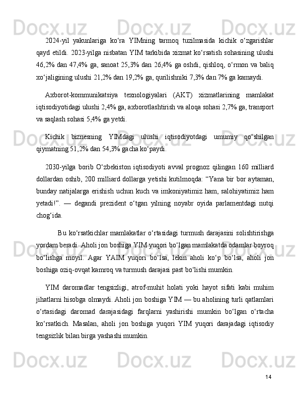 2024-yil   yakunlariga   ko‘ra   YIMning   tarmoq   tuzilmasida   kichik   o‘zgarishlar
qayd etildi. 2023-yilga nisbatan YIM tarkibida xizmat ko‘rsatish sohasining ulushi
46,2% dan 47,4% ga, sanoat  25,3% dan 26,4% ga oshdi, qishloq, o‘rmon va baliq
xo‘jaligining ulushi 21,2% dan 19,2% ga, qurilishniki 7,3% dan 7% ga kamaydi.
Axborot-kommunikatsiya   texnologiyalari   (AKT)   xizmatlarining   mamlakat
iqtisodiyotidagi ulushi 2,4% ga, axborotlashtirish va aloqa sohasi 2,7% ga, transport
va saqlash sohasi 5,4% ga yetdi.
Kichik   biznesning   YIMdagi   ulushi   iqtisodiyotdagi   umumiy   qo‘shilgan
qiymatning 51,2% dan 54,3% gacha ko‘paydi.
2030-yilga   borib   O‘zbekiston   iqtisodiyoti   avval   prognoz   qilingan   160   milliard
dollardan oshib, 200 milliard dollarga   yetishi   kutilmoqda:  “Yana bir  bor  aytaman,
bunday  natijalarga  erishish  uchun   kuch  va  imkoniyatimiz  ham,  salohiyatimiz  ham
yetadi!”.   —   degandi   prezident   o‘tgan   yilning   noyabr   oyida   parlamentdagi   nutqi
chog‘ida.
          Bu   ko‘rsatkichlar   mamlakatlar   o‘rtasidagi   turmush   darajasini   solishtirishga
yordam beradi. Aholi jon boshiga YIM yuqori bo‘lgan mamlakatda odamlar boyroq
bo‘lishga   moyil.   Agar   YAIM   yuqori   bo‘lsa,   lekin   aholi   ko‘p   bo‘lsa,   aholi   jon
boshiga oziq-ovqat kamroq va turmush darajasi past bo‘lishi mumkin.
YIM   daromadlar   tengsizligi,   atrof-muhit   holati   yoki   hayot   sifati   kabi   muhim
jihatlarni hisobga olmaydi. Aholi jon boshiga YIM — bu aholining turli qatlamlari
o‘rtasidagi   daromad   darajasidagi   farqlarni   yashirishi   mumkin   bo‘lgan   o‘rtacha
ko‘rsatkich.   Masalan,   aholi   jon   boshiga   yuqori   YIM   yuqori   darajadagi   iqtisodiy
tengsizlik bilan birga yashashi mumkin.
14