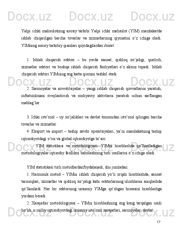Yalpi   ichki   mahsulotning   asosiy   tarkibi   Yalpi   ichki   mahsulot   (YIM)   mamlakatda
ishlab   chiqarilgan   barcha   tovarlar   va   xizmatlarning   qiymatini   o‘z   ichiga   oladi.
YIMning asosiy tarkibiy qismlari quyidagilardan iborat:
1.   Ishlab   chiqarish   sektori   –   bu   yerda   sanoat,   qishloq   xo‘jaligi,   qurilish,
xizmatlar   sektori   va   boshqa   ishlab   chiqarish   faoliyatlari   o‘z   aksini   topadi.   Ishlab
chiqarish sektori YIMning eng katta qismini tashkil etadi.
2.   Sarmoyalar   va   investitsiyalar   –   yangi   ishlab   chiqarish   quvvatlarini   yaratish,
infratuzilmani   rivojlantirish   va   moliyaviy   aktivlarni   yaratish   uchun   sarflangan
mablag‘lar.
3. Ichki iste’mol – uy xo‘jaliklari va davlat tomonidan iste’mol qilingan barcha
tovarlar va xizmatlar.
4.   Eksport   va   import   –   tashqi   savdo   operatsiyalari,   ya’ni   mamlakatning   tashqi
iqtisodiyotdagi o‘rni va global iqtisodiyotga ta’siri. 
        YIM   statistikasi   va   metodologiyasi–-YIMni   hisoblashda   qo‘llaniladigan
metodologiyalar iqtisodiy faollikni baholashning turli usullarini o‘z ichiga oladi. 
YIM statistikasi turli metodlardanfoydalanadi, shu jumladan:
1.   Harmonik   metod   –   YIMni   ishlab   chiqarish   yo‘li   orqali   hisoblashda,   sanoat
tarmoqlari, xizmatlar va qishloq xo‘jaligi kabi sektorlarning ulushlarini aniqlashda
qo‘llaniladi.   Har   bir   sektorning   umumiy   YIMga   qo‘shgan   hissasini   hisoblashga
yordam beradi.
2.   Xarajatlar   metodologiyasi   –   YIMni   hisoblashning   eng   keng   tarqalgan   usuli
bo‘lib, u milliy iqtisodiyotdagi umumiy iste’mol xarajatlari, sarmoyalar, davlat
17