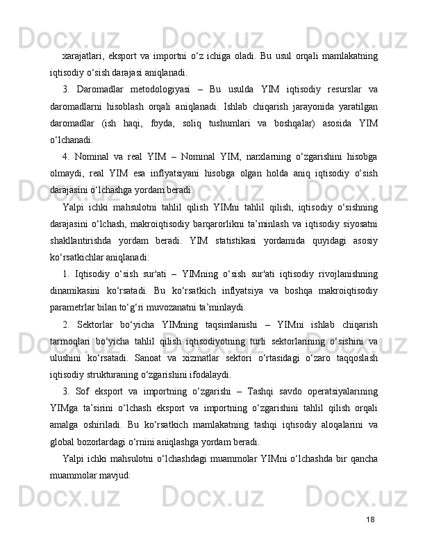 xarajatlari,   eksport   va   importni   o‘z   ichiga   oladi.   Bu   usul   orqali   mamlakatning
iqtisodiy o‘sish darajasi aniqlanadi.
3.   Daromadlar   metodologiyasi   –   Bu   usulda   YIM   iqtisodiy   resurslar   va
daromadlarni   hisoblash   orqali   aniqlanadi.   Ishlab   chiqarish   jarayonida   yaratilgan
daromadlar   (ish   haqi,   foyda,   soliq   tushumlari   va   boshqalar)   asosida   YIM
o‘lchanadi.
4.   Nominal   va   real   YIM   –   Nominal   YIM,   narxlarning   o‘zgarishini   hisobga
olmaydi,   real   YIM   esa   inflyatsiyani   hisobga   olgan   holda   aniq   iqtisodiy   o‘sish
darajasini o‘lchashga yordam beradi.
Yalpi   ichki   mahsulotni   tahlil   qilish   YIMni   tahlil   qilish,   iqtisodiy   o‘sishning
darajasini   o‘lchash,   makroiqtisodiy   barqarorlikni   ta’minlash   va   iqtisodiy   siyosatni
shakllantirishda   yordam   beradi.   YIM   statistikasi   yordamida   quyidagi   asosiy
ko‘rsatkichlar aniqlanadi:
1.   Iqtisodiy   o‘sish   sur'ati   –   YIMning   o‘sish   sur'ati   iqtisodiy   rivojlanishning
dinamikasini   ko‘rsatadi.   Bu   ko‘rsatkich   inflyatsiya   va   boshqa   makroiqtisodiy
parametrlar bilan to‘g‘ri muvozanatni ta’minlaydi.
2.   Sektorlar   bo‘yicha   YIMning   taqsimlanishi   –   YIMni   ishlab   chiqarish
tarmoqlari   bo‘yicha   tahlil   qilish   iqtisodiyotning   turli   sektorlarining   o‘sishini   va
ulushini   ko‘rsatadi.   Sanoat   va   xizmatlar   sektori   o‘rtasidagi   o‘zaro   taqqoslash
iqtisodiy strukturaning o‘zgarishini ifodalaydi.
3.   Sof   eksport   va   importning   o‘zgarishi   –   Tashqi   savdo   operatsiyalarining
YIMga   ta’sirini   o‘lchash   eksport   va   importning   o‘zgarishini   tahlil   qilish   orqali
amalga   oshiriladi.   Bu   ko‘rsatkich   mamlakatning   tashqi   iqtisodiy   aloqalarini   va
global bozorlardagi o‘rnini aniqlashga yordam beradi.
Yalpi   ichki   mahsulotni  o‘lchashdagi   muammolar  YIMni  o‘lchashda   bir  qancha
muammolar mavjud:
18 