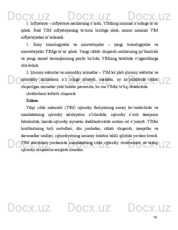 1. Inflyatsiya – inflyatsiya narxlarning o‘sishi, YIMning nominal o‘sishiga ta’sir
qiladi.   Real   YIM   inflyatsiyaning   ta’sirini   hisobga   oladi,   ammo   nominal   YIM
inflyatsiyadan ta’sirlanadi.
2.   Ilmiy   texnologiyalar   va   innovatsiyalar   –   yangi   texnologiyalar   va
innovatsiyalar YIMga ta’sir qiladi. Yangi ishlab chiqarish usullarining qo‘llanilishi
va   yangi   sanoat   tarmoqlarining   paydo   bo‘lishi   YIMning   tarkibida   o‘zgarishlarga
olib keladi.
3. Ijtimoiy sektorlar va nomoddiy xizmatlar – YIM ko‘plab ijtimoiy sektorlar va
nomoddiy   xizmatlarni   o‘z   ichiga   olmaydi,   masalan,   uy   xo‘jaliklarida   ishlab
chiqarilgan xizmatlar yoki bolalar parvarishi, bu esa YIMni to‘liq ifodalashda
cheklovlarni keltirib chiqaradi.
Xulosa
Yalpi   ichki   mahsulot   (YIM)   iqtisodiy   faoliyatning   asosiy   ko‘rsatkichidir   va
mamlakatning   iqtisodiy   salohiyatini   o‘lchashda,   iqtisodiy   o‘sish   darajasini
baholashda, hamda iqtisodiy siyosatni shakllantirishda muhim rol o‘ynaydi. YIMni
hisoblashning   turli   metodlari,   shu   jumladan,   ishlab   chiqarish,   xarajatlar   va
daromadlar usullari, iqtisodiyotning umumiy holatini tahlil qilishda yordam beradi.
YIM   statistikasi   yordamida   mamlakatning   ichki   iqtisodiy   strukturasini   va   tashqi
iqtisodiy aloqalarini aniqlash mumkin.
19