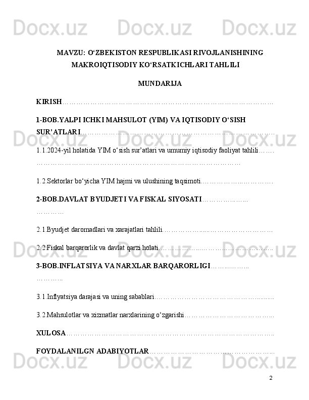 MAVZU: O‘ZBEKISTON RESPUBLIKASI RIVOJLANISHINING
MAKROIQTISODIY KO‘RSATKICHLARI TAHLILI
MUNDARIJA
KIRISH ………………………………………………………………………………
1-BOB.YALPI ICHKI MAHSULOT (YIM) VA IQTISODIY O‘SISH 
SUR’ATLARI ………………………………………………………………………..
1.1.2024-yil holatida YIM o‘sish sur’atlari va umumiy iqtisodiy faoliyat tahlili…….
……………………………………………………………………………
1.2.Sektorlar bo‘yicha YIM hajmi va ulushining taqsimoti.……………...………….
2-BOB.DAVLAT BYUDJETI VA FISKAL SIYOSATI …………...…...
…………
2.1.Byudjet daromadlari va xarajatlari tahlili.……………......………………………
2.2.Fiskal barqarorlik va davlat qarzi holati.……………...………...………………..
3-BOB.INFLATSIYA VA NARXLAR BARQARORLIGI ……...……...
………...
3.1.Inflyatsiya darajasi va uning sabablari.……………………………………...........
3.2.Mahsulotlar va xizmatlar narxlarining o‘zgarishi………………………………...
XULOSA ……………………………………………………………………………..
FOYDALANILGN ADABIYOTLAR ……………………………………………...
2 