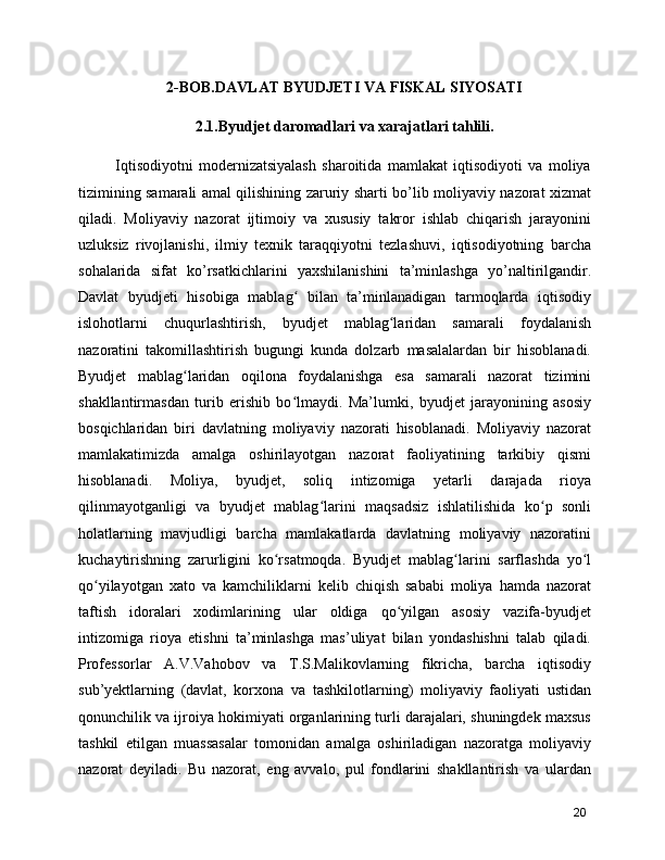 2-BOB.DAVLAT BYUDJETI VA FISKAL SIYOSATI
2.1.Byudjet daromadlari va xarajatlari tahlili.
      Iqtisodiyotni   modernizatsiyalash   sharoitida   mamlakat   iqtisodiyoti   va   moliya
tizimining samarali amal qilishining zaruriy sharti bo’lib moliyaviy nazorat xizmat
qiladi.   Moliyaviy   nazorat   ijtimoiy   va   xususiy   takror   ishlab   chiqarish   jarayonini
uzluksiz   rivojlanishi,   ilmiy   texnik   taraqqiyotni   tezlashuvi,   iqtisodiyotning   barcha
sohalarida   sifat   ko’rsatkichlarini   yaxshilanishini   ta’minlashga   yo’naltirilgandir.
Davlat   byudjeti   hisobiga   mablag   bilan   ta’minlanadigan   tarmoqlarda   iqtisodiyʻ
islohotlarni   chuqurlashtirish,   byudjet   mablag laridan   samarali   foydalanish	
ʻ
nazoratini   takomillashtirish   bugungi   kunda   dolzarb   masalalardan   bir   hisoblanadi.
Byudjet   mablag laridan   oqilona   foydalanishga   esa   samarali   nazorat   tizimini	
ʻ
shakllantirmasdan   turib   erishib   bo lmaydi.   Ma’lumki,   byudjet   jarayonining   asosiy	
ʻ
bosqichlaridan   biri   davlatning   moliyaviy   nazorati   hisoblanadi.   Moliyaviy   nazorat
mamlakatimizda   amalga   oshirilayotgan   nazorat   faoliyatining   tarkibiy   qismi
hisoblanadi.   Moliya,   byudjet,   soliq   intizomiga   yetarli   darajada   rioya
qilinmayotganligi   va   byudjet   mablag larini   maqsadsiz   ishlatilishida   ko p   sonli	
ʻ ʻ
holatlarning   mavjudligi   barcha   mamlakatlarda   davlatning   moliyaviy   nazoratini
kuchaytirishning   zarurligini   ko rsatmoqda.   Byudjet   mablag larini   sarflashda   yo l	
ʻ ʻ ʻ
qo yilayotgan   xato   va   kamchiliklarni   kelib   chiqish   sababi   moliya   hamda   nazorat	
ʻ
taftish   idoralari   xodimlarining   ular   oldiga   qo yilgan   asosiy   vazifa-byudjet	
ʻ
intizomiga   rioya   etishni   ta’minlashga   mas’uliyat   bilan   yondashishni   talab   qiladi.
Professorlar   A.V.Vahobov   va   T.S.Malikovlarning   fikricha,   barcha   iqtisodiy
sub’yektlarning   (davlat,   korxona   va   tashkilotlarning)   moliyaviy   faoliyati   ustidan
qonunchilik va ijroiya hokimiyati organlarining turli darajalari, shuningdek maxsus
tashkil   etilgan   muassasalar   tomonidan   amalga   oshiriladigan   nazoratga   moliyaviy
nazorat   deyiladi.   Bu   nazorat,   eng   avvalo,   pul   fondlarini   shakllantirish   va   ulardan
20 