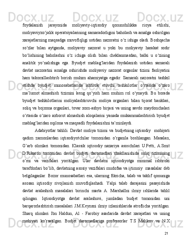 foydalanish   jarayonida   moliyaviy-iqtisodiy   qonunshilikka   rioya   etilishi,
moliyaviyxo jalik operatsiyalarining samaradorligini baholash va amalga oshirilganʻ
xarajatlarning maqsadga muvofiqligi ustidan nazoratni o z ishiga oladi. Boshqacha	
ʻ
so zlar   bilan   aytganda,   moliyaviy   nazorat   u   yoki   bu   moliyaviy   harakat   sodir	
ʻ
bo lishining   baholashni   o z   ichiga   olish   bilan   cheklanmasdan,   balki   u   o zining
ʻ ʻ ʻ
analitik   yo nalishiga   ega.   Byudjet   mablag laridan   foydalanish   ustidan   samarali	
ʻ ʻ
davlat   nazoratini   amalga   oshirishda   moliyaviy   nazorat   organlar   tizimi   faoliyatini
ham   takomillashtirib   borish   muhim   ahamiyatga   egadir.   Samarali   nazoratni   tashkil
etishda   byudjet   munosabatlarida   ishtirok   etuvchi   tashkilotlar   o rtasida   o zaro	
ʻ ʻ
ma’lumot   almashish   tizimini   keng   qo yish   ham   muhim   rol   o ynaydi.   Bu   borada	
ʻ ʻ
byudjet   tashkilotlarini   moliyalashtiruvchi   moliya   organlari   bilan   tijorat   banklari,
soliq va bojxona organlari, tovar xom-ashyo birjasi va uning savdo maydonchalari
o rtasida   o zaro   axborot   almashish   aloqalarini   yanada   mukammalashtirish   byudjet	
ʻ ʻ
mablag laridan oqilona va maqsadli foydalanishni ta’minlaydi.	
ʻ
        Adabiyotlar   tahlili.   Davlat   moliya   tizimi   va   budjetning   iqtisodiy     mohiyati
qadim   zamonlardan   iqtisodiyotchilar   tomonidan   o’rganila   boshlangan.   Masalan,
G’arb   olimlari   tomonidan.   Klassik   iqtisodiy   nazariya   asoschilari   U.Petti,   A.Smit
D.Rikardo   tomonidan   davlat   budjeti   daromadlari   shakllanishida   soliq   tizimining
o’rni   va   vazifalari   yoritilgan.   Ular   davlatni   iqtisodiyotga   minimal   ishtiroki
tarafdorlari bo’lib, davlatning asosiy vazifalari mudofaa va ijtimoiy   masalalar deb
belgilaganlar.  Bozor   munosabatlari  esa,   ularning  fikricha,  talab  va  taklif   qonuniga
asosan   iqtisodiy   rivojlanish   muvofiqlashadi.   Yalpi   talab   darajasini   pasayishida
davlat   aralashish   masalalari   birinchi   marta   A.   Marshallni   ilmiy   ishlarida   tahlil
qilingan.   Iqtisodiyotga   davlat   aralashuvi,   jumladan   budjet   tomonidan   uni
barqarorlashtirish masalalari J.M.Keynsni  ilmiy izlanishlarida atroflicha yoritilgan.
Sharq   olimlari   Ibn   Haldun,   Al   -   Farobiy   asarlarida   davlat   xarajatlari   va   uning
mohiyati   ko’rsatilgan.   Budjet   daromadlariga   professorlar   T.S   Malikov   va   N.X
21 