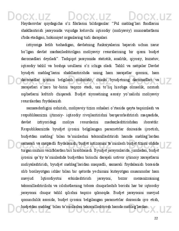 Haydarovlar   quydagicha   o’z   fikrlarini   bildirganlar:   “Pul   mablag’lari   fondlarini
shakllantirish   jarayonida   vujudga   keluvchi   iqtisodiy   (moliyaviy)   munosabatlarni
ifoda etadigan, hokimiyat organlaring turli darajalari  
ixtiyoriga   kelib   tushadigan,   davlatning   funksiyalarini   bajarish   uchun   zarur
bo’lgan   davlat   markazlashtirilgan   moliyaviy   resurslarining   bir   qismi   budjet
daromadlari   deyiladi”.   Tadqiqot   jarayonida   statistik,   analitik,   qiyosiy,   kuzatuv,
iqtisodiy   tahlil   va   boshqa   usullarni   o’z   ichiga   oladi.   Tahlil   va   natijalar   Davlat
byudjeti   mablag’larini   shakllantirishda   uning   ham   xarajatlar   qismini,   ham
daromadlar   qismini   belgilash   muhimdir,   chunki   byudjetning   daromadlari   va
xarajatlari   o’zaro   bir-birini   taqozo   etadi,   uni   to’liq   hisobga   olmaslik,   noxush
oqibatlarni   keltirib   chiqaradi.   Budjet   siyosatining   asosiy   yo’nalishi   moliyaviy
resurslardan foydalanish
samaradorligini oshirish, moliyaviy tizim sohalari o’rtasida qayta taqsimlash va
respublikamizni   ijtimoiy-   iqtisodiy   rivojlantirishni   barqarorlashtirish   maqsadida,
davlat   ixtiyoridagi   moliya   resurslarini   markazlashtirishdan   iboratdir.
Respublikamizda   byudjet   ijrosini   belgilangan   parametrlar   doirasida   ijroetish,
budjetdan   mablag’   bilan   ta’minlashni   takomillashtirish   hamda   mablag’lardan
samarali va maqsadli foydalanish, budjet intizomini ta’minlash budjet tizimi oldida
turgan muhim vazifalardan biri hisoblanadi. Byudjet jarayonlarida, jumladan, budjet
ijrosini   qa’tiy  ta’minlashda  budjetdan   birinchi  darajali   ustivor   ijtimoiy  xarajatlarni
moliyalashtirish,   byudjet   mablag’laridan   maqsadli,   samarali   foydalanish   borasida
olib   borilayotgan   ishlar   bilan   bir   qatorda   yechimini   kutayotgan   muammolar   ham
mavjud.   Iqtisodiyotni   erkinlashtirish   jarayoni,   bozor   mexanizmining
takomillashtirilishi   va   islohotlarning   tobora   chuqurlashib   borishi   har   bir   iqtisodiy
jarayonni   chuqur   tahlil   qilishni   taqozo   qilmoqda.   Budjet   jarayonini   mavjud
qonunchilik   asosida,   budjet   ijrosini   belgilangan   parametrlar   doirasida   ijro   etish,
budjetdan mablag’ bilan ta’minlashni takomillashtirish hamda mablag’lardan
22 