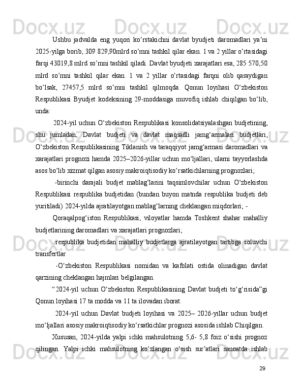 Ushbu   jadvalda   eng   yuqori   ko’rstakichni   davlat   byudjeti   daromadlari   ya’ni
2025-yilga borib, 309 829,90mlrd so’mni tashkil qilar ekan. 1 va 2 yillar o’rtasidagi
farqi 43019,8 mlrd so’mni tashkil qiladi. Davlat byudjeti xarajatlari esa, 285 570,50
mlrd   so’mni   tashkil   qilar   ekan.   1   va   2   yillar   o’rtasidagi   farqni   olib   qaraydigan
bo’lsak,   27457,5   mlrd   so’mni   tashkil   qilmoqda.   Qonun   loyihasi   O‘zbekiston
Respublikasi   Byudjet   kodeksining   29-moddasiga   muvofiq   ishlab   chiqilgan   bo‘lib,
unda:
       2024-yil uchun O‘zbekiston Respublikasi  konsolidatsiyalashgan budjetining,
shu   jumladan,   Davlat   budjeti   va   davlat   maqsadli   jamg‘armalari   budjetlari,
O‘zbekiston Respublikasining  Tiklanish va taraqqiyot jamg‘armasi daromadlari va
xarajatlari prognozi hamda 2025–2026-yillar uchun mo‘ljallari, ularni tayyorlashda
asos bo‘lib xizmat qilgan asosiy makroiqtisodiy ko‘rsatkichlarning prognozlari;    
      -birinchi   darajali   budjet   mablag‘larini   taqsimlovchilar   uchun   O‘zbekiston
Respublikasi   respublika   budjetidan   (bundan   buyon   matnda   respublika   budjeti   deb
yuritiladi) 2024-yilda ajratilayotgan mablag‘larning cheklangan miqdorlari; -  
      Qoraqalpog‘iston   Respublikasi,   viloyatlar   hamda   Toshkent   shahar   mahalliy
budjetlarining daromadlari va xarajatlari prognozlari;
        respublika   budjetidan   mahalliy   budjetlarga   ajratilayotgan   tartibga   soluvchi
transfertlar
      -O‘zbekiston   Respublikasi   nomidan   va   kafolati   ostida   olinadigan   davlat
qarzining cheklangan hajmlari belgilangan.
      “2024-yil   uchun   O‘zbekiston   Respublikasining   Davlat   budjeti   to‘g‘risida”gi
Qonun loyihasi 17 ta modda va 11 ta ilovadan iborat.
        2024-yil   uchun   Davlat   budjeti   loyihasi   va   2025–   2026-yillar   uchun   budjet
mo‘ljallari asosiy makroiqtisodiy ko‘rsatkichlar prognozi asosida ishlab Chiqilgan.
      Xususan,   2024-yilda   yalpi   ichki   mahsulotning   5,6-   5,8   foiz   o‘sishi   prognoz
qilingan.   Yalpi   ichki   mahsulotning   ko‘zlangan   o‘sish   sur’atlari   sanoatda   ishlab
29
