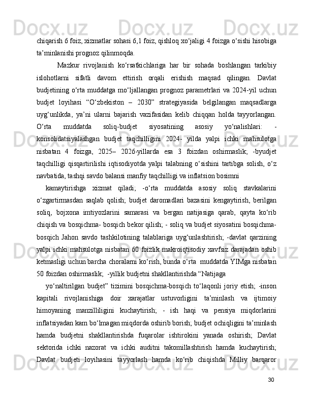 chiqarish 6 foiz, xizmatlar sohasi 6,1 foiz, qishloq xo‘jaligi 4 foizga o‘sishi hisobiga
ta’minlanishi prognoz qilinmoqda.
      Mazkur   rivojlanish   ko‘rsatkichlariga   har   bir   sohada   boshlangan   tarkibiy
islohotlarni   sifatli   davom   ettirish   orqali   erishish   maqsad   qilingan.   Davlat
budjetining  o‘rta  muddatga  mo‘ljallangan   prognoz  parametrlari   va  2024-yil  uchun
budjet   loyihasi   “O‘zbekiston   –   2030”   strategiyasida   belgilangan   maqsadlarga
uyg‘unlikda,   ya’ni   ularni   bajarish   vazifasidan   kelib   chiqqan   holda   tayyorlangan.
O‘rta   muddatda   soliq-budjet   siyosatining   asosiy   yo‘nalishlari:   -
konsolidatsiyalashgan   budjet   taqchilligini   2024-   yilda   yalpi   ichki   mahsulotga
nisbatan   4   foizga,   2025–   2026-yillarda   esa   3   foizdan   oshirmaslik;   -byudjet
taqchilligi   qisqartirilishi   iqtisodiyotda   yalpi   talabning   o‘sishini   tartibga   solish,   o‘z
navbatida, tashqi savdo balansi manfiy taqchilligi va inflatsion bosimni
kamaytirishga   xizmat   qiladi;   -o‘rta   muddatda   asosiy   soliq   stavkalarini
o‘zgartirmasdan   saqlab   qolish;   budjet   daromadlari   bazasini   kengaytirish,   berilgan
soliq,   bojxona   imtiyozlarini   samarasi   va   bergan   natijasiga   qarab,   qayta   ko‘rib
chiqish va bosqichma- bosqich bekor qilish; - soliq va budjet siyosatini bosqichma-
bosqich   Jahon   savdo   tashkilotining   talablariga   uyg‘unlashtirish;   -davlat   qarzining
yalpi  ichki   mahsulotga  nisbatan  60  foizlik  makroiqtisodiy  xavfsiz  darajadan  oshib
ketmasligi uchun barcha choralarni ko‘rish, bunda o‘rta  muddatda YIMga nisbatan
50 foizdan oshirmaslik;  -yillik budjetni shakllantirishda “Natijaga
yo‘naltirilgan   budjet”   tizimini   bosqichma-bosqich   to‘laqonli   joriy   etish;   -inson
kapitali   rivojlanishiga   doir   xarajatlar   ustuvorligini   ta’minlash   va   ijtimoiy
himoyaning   manzilliligini   kuchaytirish;   -   ish   haqi   va   pensiya   miqdorlarini
inflatsiyadan kam bo‘lmagan miqdorda oshirib borish; budjet ochiqligini ta’minlash
hamda   budjetni   shakllantirishda   fuqarolar   ishtirokini   yanada   oshirish;   Davlat
sektorida   ichki   nazorat   va   ichki   auditni   takomillashtirish   hamda   kuchaytirish;
Davlat   budjeti   loyihasini   tayyorlash   hamda   ko‘rib   chiqishda   Milliy   barqaror
30 