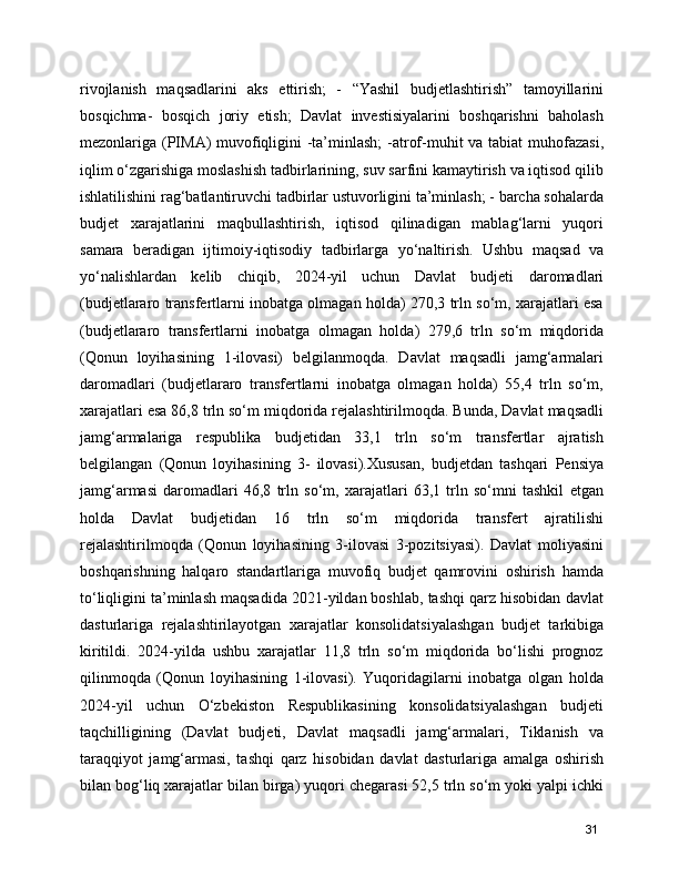rivojlanish   maqsadlarini   aks   ettirish;   -   “Yashil   budjetlashtirish”   tamoyillarini
bosqichma-   bosqich   joriy   etish;   Davlat   investisiyalarini   boshqarishni   baholash
mezonlariga (PIMA) muvofiqligini  -ta’minlash;  -atrof-muhit va tabiat  muhofazasi,
iqlim o‘zgarishiga moslashish tadbirlarining, suv sarfini kamaytirish va iqtisod qilib
ishlatilishini rag‘batlantiruvchi tadbirlar ustuvorligini ta’minlash; - barcha sohalarda
budjet   xarajatlarini   maqbullashtirish,   iqtisod   qilinadigan   mablag‘larni   yuqori
samara   beradigan   ijtimoiy-iqtisodiy   tadbirlarga   yo‘naltirish.   Ushbu   maqsad   va
yo‘nalishlardan   kelib   chiqib,   2024-yil   uchun   Davlat   budjeti   daromadlari
(budjetlararo transfertlarni inobatga olmagan holda) 270,3 trln so‘m, xarajatlari esa
(budjetlararo   transfertlarni   inobatga   olmagan   holda)   279,6   trln   so‘m   miqdorida
(Qonun   loyihasining   1-ilovasi)   belgilanmoqda.   Davlat   maqsadli   jamg‘armalari
daromadlari   (budjetlararo   transfertlarni   inobatga   olmagan   holda)   55,4   trln   so‘m,
xarajatlari esa 86,8 trln so‘m miqdorida rejalashtirilmoqda. Bunda, Davlat maqsadli
jamg‘armalariga   respublika   budjetidan   33,1   trln   so‘m   transfertlar   ajratish
belgilangan   (Qonun   loyihasining   3-   ilovasi).Xususan,   budjetdan   tashqari   Pensiya
jamg‘armasi   daromadlari   46,8   trln   so‘m,   xarajatlari   63,1   trln   so‘mni   tashkil   etgan
holda   Davlat   budjetidan   16   trln   so‘m   miqdorida   transfert   ajratilishi
rejalashtirilmoqda   (Qonun   loyihasining   3-ilovasi   3-pozitsiyasi).   Davlat   moliyasini
boshqarishning   halqaro   standartlariga   muvofiq   budjet   qamrovini   oshirish   hamda
to‘liqligini ta’minlash maqsadida 2021-yildan boshlab, tashqi qarz hisobidan davlat
dasturlariga   rejalashtirilayotgan   xarajatlar   konsolidatsiyalashgan   budjet   tarkibiga
kiritildi.   2024-yilda   ushbu   xarajatlar   11,8   trln   so‘m   miqdorida   bo‘lishi   prognoz
qilinmoqda   (Qonun   loyihasining   1-ilovasi).   Yuqoridagilarni   inobatga   olgan   holda
2024-yil   uchun   O‘zbekiston   Respublikasining   konsolidatsiyalashgan   budjeti
taqchilligining   (Davlat   budjeti,   Davlat   maqsadli   jamg‘armalari,   Tiklanish   va
taraqqiyot   jamg‘armasi,   tashqi   qarz   hisobidan   davlat   dasturlariga   amalga   oshirish
bilan bog‘liq xarajatlar bilan birga) yuqori chegarasi 52,5 trln so‘m yoki yalpi ichki
31 