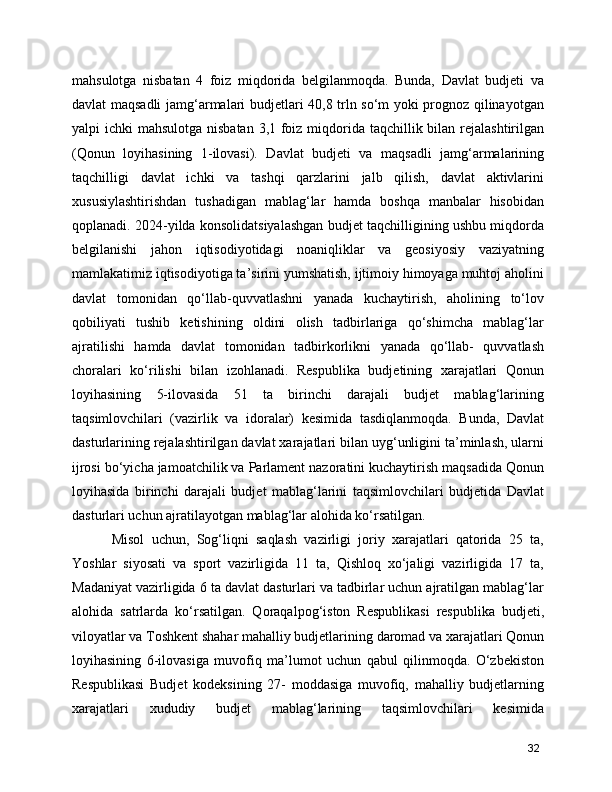 mahsulotga   nisbatan   4   foiz   miqdorida   belgilanmoqda.   Bunda,   Davlat   budjeti   va
davlat maqsadli  jamg‘armalari budjetlari 40,8 trln so‘m yoki prognoz qilinayotgan
yalpi ichki  mahsulotga nisbatan 3,1 foiz miqdorida taqchillik bilan rejalashtirilgan
(Qonun   loyihasining   1-ilovasi).   Davlat   budjeti   va   maqsadli   jamg‘armalarining
taqchilligi   davlat   ichki   va   tashqi   qarzlarini   jalb   qilish,   davlat   aktivlarini
xususiylashtirishdan   tushadigan   mablag‘lar   hamda   boshqa   manbalar   hisobidan
qoplanadi. 2024-yilda konsolidatsiyalashgan budjet taqchilligining ushbu miqdorda
belgilanishi   jahon   iqtisodiyotidagi   noaniqliklar   va   geosiyosiy   vaziyatning
mamlakatimiz iqtisodiyotiga ta’sirini yumshatish, ijtimoiy himoyaga muhtoj aholini
davlat   tomonidan   qo‘llab-quvvatlashni   yanada   kuchaytirish,   aholining   to‘lov
qobiliyati   tushib   ketishining   oldini   olish   tadbirlariga   qo‘shimcha   mablag‘lar
ajratilishi   hamda   davlat   tomonidan   tadbirkorlikni   yanada   qo‘llab-   quvvatlash
choralari   ko‘rilishi   bilan   izohlanadi.   Respublika   budjetining   xarajatlari   Qonun
loyihasining   5-ilovasida   51   ta   birinchi   darajali   budjet   mablag‘larining
taqsimlovchilari   (vazirlik   va   idoralar)   kesimida   tasdiqlanmoqda.   Bunda,   Davlat
dasturlarining rejalashtirilgan davlat xarajatlari bilan uyg‘unligini ta’minlash, ularni
ijrosi bo‘yicha jamoatchilik va Parlament nazoratini kuchaytirish maqsadida Qonun
loyihasida   birinchi   darajali   budjet   mablag‘larini   taqsimlovchilari   budjetida   Davlat
dasturlari uchun ajratilayotgan mablag‘lar alohida ko‘rsatilgan. 
      Misol   uchun,   Sog‘liqni   saqlash   vazirligi   joriy   xarajatlari   qatorida   25   ta,
Yoshlar   siyosati   va   sport   vazirligida   11   ta,   Qishloq   xo‘jaligi   vazirligida   17   ta,
Madaniyat vazirligida 6 ta davlat dasturlari va tadbirlar uchun ajratilgan mablag‘lar
alohida   satrlarda   ko‘rsatilgan.   Qoraqalpog‘iston   Respublikasi   respublika   budjeti,
viloyatlar va Toshkent shahar mahalliy budjetlarining daromad va xarajatlari Qonun
loyihasining   6-ilovasiga   muvofiq   ma’lumot   uchun   qabul   qilinmoqda.   O‘zbekiston
Respublikasi   Budjet   kodeksining   27-   moddasiga   muvofiq,   mahalliy   budjetlarning
xarajatlari   xududiy   budjet   mablag‘larining   taqsimlovchilari   kesimida
32