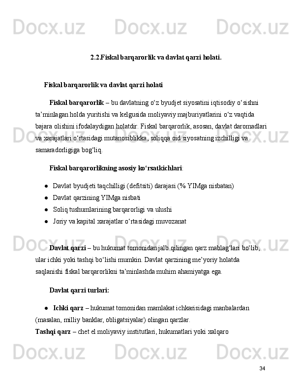 2.2.Fiskal barqarorlik va davlat qarzi holati.
Fiskal barqarorlik va davlat qarzi holati
   Fiskal barqarorlik  – bu davlatning o‘z byudjet siyosatini iqtisodiy o‘sishni 
ta’minlagan holda yuritishi va kelgusida moliyaviy majburiyatlarini o‘z vaqtida 
bajara olishini ifodalaydigan holatdir. Fiskal barqarorlik, asosan, davlat daromadlari
va xarajatlari o‘rtasidagi mutanosiblikka, soliqqa oid siyosatning izchilligi va 
samaradorligiga bog‘liq.
   Fiskal barqarorlikning asosiy ko‘rsatkichlari :
● Davlat byudjeti taqchilligi (defitsiti) darajasi (% YIMga nisbatan)
● Davlat qarzining YIMga nisbati
● Soliq tushumlarining barqarorligi va ulushi
● Joriy va kapital xarajatlar o‘rtasidagi muvozanat
   Davlat qarzi  – bu hukumat tomonidan jalb qilingan qarz mablag‘lari bo‘lib, 
ular ichki yoki tashqi bo‘lishi mumkin. Davlat qarzining me’yoriy holatda 
saqlanishi fiskal barqarorlikni ta’minlashda muhim ahamiyatga ega.
   Davlat qarzi turlari:
● Ichki qarz  – hukumat tomonidan mamlakat ichkarisidagi manbalardan 
(masalan, milliy banklar, obligatsiyalar) olingan qarzlar.
Tashqi qarz  – chet el moliyaviy institutlari, hukumatlari yoki xalqaro 
34 
