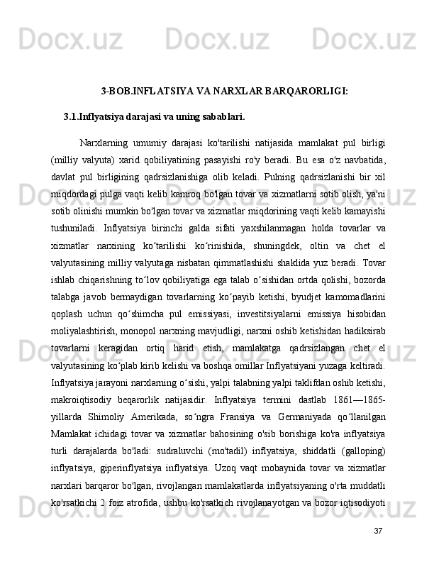 3-BOB.INFLATSIYA VA NARXLAR BARQARORLIGI:
3.1.Inflyatsiya darajasi va uning sabablari.
      Narxlarning   umumiy   darajasi   ko'tarilishi   natijasida   mamlakat   pul   birligi
(milliy   valyuta)   xarid   qobiliyatining   pasayishi   ro'y   beradi.   Bu   esa   o'z   navbatida,
davlat   pul   birligining   qadrsizlanishiga   olib   keladi.   Pulning   qadrsizlanishi   bir   xil
miqdordagi pulga vaqti kelib kamroq bo'lgan tovar va xizmatlarni sotib olish, ya'ni
sotib olinishi mumkin bo'lgan tovar va xizmatlar miqdorining vaqti kelib kamayishi
tushuniladi.   Inflyatsiya   birinchi   galda   sifati   yaxshilanmagan   holda   tovarlar   va
xizmatlar   narxining   ko tarilishi   ko rinishida,   shuningdek,   oltin   va   chet   elʻ ʻ
valyutasining milliy valyutaga nisbatan qimmatlashishi  shaklida yuz beradi. Tovar
ishlab chiqarishning to lov qobiliyatiga ega talab o sishidan ortda qolishi, bozorda	
ʻ ʻ
talabga   javob   bermaydigan   tovarlarning   ko payib   ketishi,   byudjet   kamomadlarini	
ʻ
qoplash   uchun   qo shimcha   pul   emissiyasi,   investitsiyalarni   emissiya   hisobidan	
ʻ
moliyalashtirish, monopol narxning mavjudligi, narxni oshib ketishidan hadiksirab
tovarlarni   keragidan   ortiq   harid   etish,   mamlakatga   qadrsizlangan   chet   el
valyutasining ko plab kirib kelishi va boshqa omillar Inflyatsiyani yuzaga keltiradi.	
ʻ
Inflyatsiya jarayoni narxlarning o sishi, yalpi talabning yalpi taklifdan oshib ketishi,	
ʻ
makroiqtisodiy   beqarorlik   natijasidir.   Inflyatsiya   termini   dastlab   1861—1865-
yillarda   Shimoliy   Amerikada,   so ngra   Fransiya   va   Germaniyada   qo llanilgan	
ʻ ʻ
Mamlakat   ichidagi   tovar   va   xizmatlar   bahosining   o'sib   borishiga   ko'ra   inflyatsiya
turli   darajalarda   bo'ladi:   sudraluvchi   (mo'tadil)   inflyatsiya,   shiddatli   (galloping)
inflyatsiya,   giperinflyatsiya   inflyatsiya.   Uzoq   vaqt   mobaynida   tovar   va   xizmatlar
narxlari barqaror bo'lgan, rivojlangan mamlakatlarda inflyatsiyaning o'rta muddatli
ko'rsatkichi 2 foiz atrofida, ushbu ko'rsatkich rivojlanayotgan va bozor iqtisodiyoti
37 