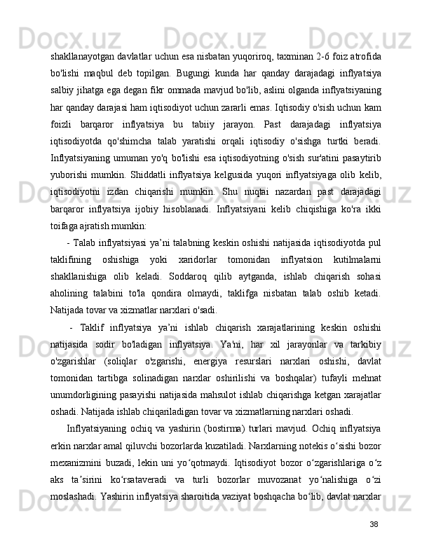 shakllanayotgan davlatlar uchun esa nisbatan yuqoriroq, taxminan 2-6 foiz atrofida
bo'lishi   maqbul   deb   topilgan.   Bugungi   kunda   har   qanday   darajadagi   inflyatsiya
salbiy jihatga ega degan fikr ommada mavjud bo'lib, aslini olganda inflyatsiyaning
har qanday darajasi ham iqtisodiyot uchun zararli emas. Iqtisodiy o'sish uchun kam
foizli   barqaror   inflyatsiya   bu   tabiiy   jarayon.   Past   darajadagi   inflyatsiya
iqtisodiyotda   qo'shimcha   talab   yaratishi   orqali   iqtisodiy   o'sishga   turtki   beradi.
Inflyatsiyaning   umuman   yo'q   bo'lishi   esa   iqtisodiyotning   o'sish   sur'atini   pasaytirib
yuborishi   mumkin.   Shiddatli   inflyatsiya   kelgusida   yuqori   inflyatsiyaga   olib   kelib,
iqtisodiyotni   izdan   chiqarishi   mumkin.   Shu   nuqtai   nazardan   past   darajadagi
barqaror   inflyatsiya   ijobiy   hisoblanadi.   Inflyatsiyani   kelib   chiqishiga   ko'ra   ikki
toifaga ajratish mumkin: 
  - Talab inflyatsiyasi  ya’ni talabning keskin oshishi  natijasida iqtisodiyotda pul
taklifining   oshishiga   yoki   xaridorlar   tomonidan   inflyatsion   kutilmalarni
shakllanishiga   olib   keladi.   Soddaroq   qilib   aytganda,   ishlab   chiqarish   sohasi
aholining   talabini   to'la   qondira   olmaydi,   taklifga   nisbatan   talab   oshib   ketadi.
Natijada tovar va xizmatlar narxlari o'sadi.
  -   Taklif   inflyatsiya   ya’ni   ishlab   chiqarish   xarajatlarining   keskin   oshishi
natijasida   sodir   bo'ladigan   inflyatsiya.   Ya'ni,   har   xil   jarayonlar   va   tarkibiy
o'zgarishlar   (soliqlar   o'zgarishi,   energiya   resurslari   narxlari   oshishi,   davlat
tomonidan   tartibga   solinadigan   narxlar   oshirilishi   va   boshqalar)   tufayli   mehnat
unumdorligining pasayishi  natijasida mahsulot ishlab chiqarishga ketgan xarajatlar
oshadi. Natijada ishlab chiqariladigan tovar va xizmatlarning narxlari oshadi.
  Inflyatsiyaning   ochiq   va   yashirin   (bostirma)   turlari   mavjud.   Ochiq   inflyatsiya
erkin narxlar amal qiluvchi bozorlarda kuzatiladi. Narxlarning notekis o sishi bozorʻ
mexanizmini   buzadi,   lekin   uni   yo qotmaydi.   Iqtisodiyot   bozor   o zgarishlariga   o z	
ʻ ʻ ʻ
aks   ta sirini   ko rsataveradi   va   turli   bozorlar   muvozanat   yo nalishiga   o zi	
ʼ ʻ ʻ ʻ
moslashadi. Yashirin inflyatsiya sharoitida vaziyat boshqacha bo lib, davlat narxlar	
ʻ
38 