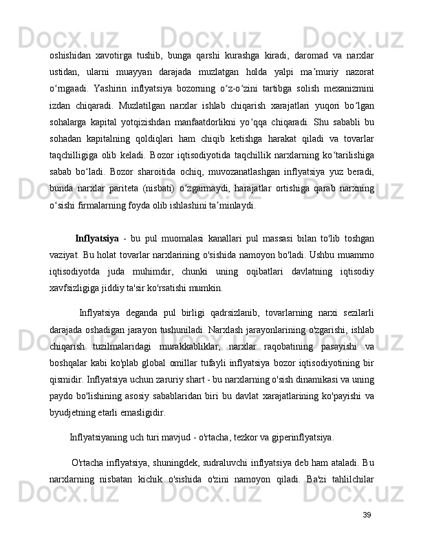 oshishidan   xavotirga   tushib,   bunga   qarshi   kurashga   kiradi,   daromad   va   narxlar
ustidan,   ularni   muayyan   darajada   muzlatgan   holda   yalpi   ma muriy   nazoratʼ
o rngaadi.   Yashirin   inflyatsiya   bozorning   o z-o zini   tartibga   solish   mexanizmini	
ʻ ʻ ʻ
izdan   chiqaradi.   Muzlatilgan   narxlar   ishlab   chiqarish   xarajatlari   yuqori   bo lgan	
ʻ
sohalarga   kapital   yotqizishdan   manfaatdorlikni   yo qqa   chiqaradi.   Shu   sababli   bu	
ʻ
sohadan   kapitalning   qoldiqlari   ham   chiqib   ketishga   harakat   qiladi   va   tovarlar
taqchilligiga   olib   keladi.   Bozor   iqtisodiyotida   taqchillik   narxlarning   ko tarilishiga	
ʻ
sabab   bo ladi.   Bozor   sharoitida   ochiq,   muvozanatlashgan   inflyatsiya   yuz   beradi,	
ʻ
bunda   narxlar   pariteta   (nisbati)   o zgarmaydi,   harajatlar   ortishiga   qarab   narxning	
ʻ
o sishi firmalarning foyda olib ishlashini ta minlaydi.	
ʻ ʼ
      Inflyatsiya   -   bu   pul   muomalasi   kanallari   pul   massasi   bilan   to'lib   toshgan
vaziyat. Bu holat tovarlar narxlarining o'sishida namoyon bo'ladi. Ushbu muammo
iqtisodiyotda   juda   muhimdir,   chunki   uning   oqibatlari   davlatning   iqtisodiy
xavfsizligiga jiddiy ta'sir ko'rsatishi mumkin.
      Inflyatsiya   deganda   pul   birligi   qadrsizlanib,   tovarlarning   narxi   sezilarli
darajada oshadigan jarayon tushuniladi. Narxlash jarayonlarining o'zgarishi, ishlab
chiqarish   tuzilmalaridagi   murakkabliklar,   narxlar   raqobatining   pasayishi   va
boshqalar   kabi   ko'plab   global   omillar   tufayli   inflyatsiya   bozor   iqtisodiyotining   bir
qismidir. Inflyatsiya uchun zaruriy shart - bu narxlarning o'sish dinamikasi va uning
paydo   bo'lishining   asosiy   sabablaridan   biri   bu   davlat   xarajatlarining   ko'payishi   va
byudjetning etarli emasligidir.
   Inflyatsiyaning uch turi mavjud - o'rtacha, tezkor va giperinflyatsiya.
     O'rtacha inflyatsiya, shuningdek, sudraluvchi inflyatsiya deb ham ataladi. Bu
narxlarning   nisbatan   kichik   o'sishida   o'zini   namoyon   qiladi.   Ba'zi   tahlilchilar
39 