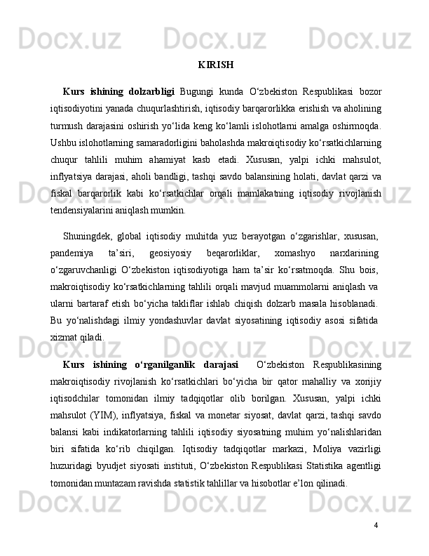 KIRISH
Kurs   ishining   dolzarbligi   Bugungi   kunda   O‘zbekiston   Respublikasi   bozor
iqtisodiyotini yanada chuqurlashtirish, iqtisodiy barqarorlikka erishish va aholining
turmush  darajasini  oshirish  yo‘lida  keng  ko‘lamli   islohotlarni   amalga  oshirmoqda.
Ushbu islohotlarning samaradorligini baholashda makroiqtisodiy ko‘rsatkichlarning
chuqur   tahlili   muhim   ahamiyat   kasb   etadi.   Xususan,   yalpi   ichki   mahsulot,
inflyatsiya darajasi, aholi bandligi, tashqi  savdo balansining holati, davlat qarzi va
fiskal   barqarorlik   kabi   ko‘rsatkichlar   orqali   mamlakatning   iqtisodiy   rivojlanish
tendensiyalarini aniqlash mumkin.
Shuningdek,   global   iqtisodiy   muhitda   yuz   berayotgan   o‘zgarishlar,   xususan,
pandemiya   ta’siri,   geosiyosiy   beqarorliklar,   xomashyo   narxlarining
o‘zgaruvchanligi   O‘zbekiston   iqtisodiyotiga   ham   ta’sir   ko‘rsatmoqda.   Shu   bois,
makroiqtisodiy  ko‘rsatkichlarning  tahlili  orqali  mavjud  muammolarni   aniqlash  va
ularni   bartaraf   etish   bo‘yicha   takliflar   ishlab   chiqish   dolzarb   masala   hisoblanadi.
Bu   yo‘nalishdagi   ilmiy   yondashuvlar   davlat   siyosatining   iqtisodiy   asosi   sifatida
xizmat qiladi.
Kurs   ishining   o‘rganilganlik   darajasi     O‘zbekiston   Respublikasining
makroiqtisodiy   rivojlanish   ko‘rsatkichlari   bo‘yicha   bir   qator   mahalliy   va   xorijiy
iqtisodchilar   tomonidan   ilmiy   tadqiqotlar   olib   borilgan.   Xususan,   yalpi   ichki
mahsulot   (YIM),   inflyatsiya,   fiskal   va   monetar   siyosat,   davlat   qarzi,   tashqi   savdo
balansi   kabi   indikatorlarning   tahlili   iqtisodiy   siyosatning   muhim   yo‘nalishlaridan
biri   sifatida   ko‘rib   chiqilgan.   Iqtisodiy   tadqiqotlar   markazi,   Moliya   vazirligi
huzuridagi   byudjet   siyosati   instituti,   O‘zbekiston   Respublikasi   Statistika   agentligi
tomonidan muntazam ravishda statistik tahlillar va hisobotlar e’lon qilinadi.
4 