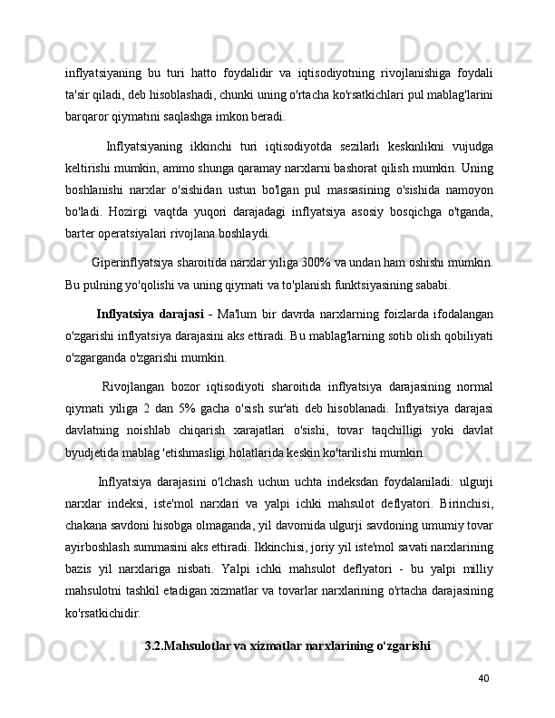 inflyatsiyaning   bu   turi   hatto   foydalidir   va   iqtisodiyotning   rivojlanishiga   foydali
ta'sir qiladi, deb hisoblashadi, chunki uning o'rtacha ko'rsatkichlari pul mablag'larini
barqaror qiymatini saqlashga imkon beradi.
      Inflyatsiyaning   ikkinchi   turi   iqtisodiyotda   sezilarli   keskinlikni   vujudga
keltirishi mumkin, ammo shunga qaramay narxlarni bashorat qilish mumkin. Uning
boshlanishi   narxlar   o'sishidan   ustun   bo'lgan   pul   massasining   o'sishida   namoyon
bo'ladi.   Hozirgi   vaqtda   yuqori   darajadagi   inflyatsiya   asosiy   bosqichga   o'tganda,
barter operatsiyalari rivojlana boshlaydi.
   Giperinflyatsiya sharoitida narxlar yiliga 300% va undan ham oshishi mumkin.
Bu pulning yo'qolishi va uning qiymati va to'planish funktsiyasining sababi.
      Inflyatsiya   darajasi   -   Ma'lum   bir   davrda   narxlarning   foizlarda   ifodalangan
o'zgarishi inflyatsiya darajasini aks ettiradi. Bu mablag'larning sotib olish qobiliyati
o'zgarganda o'zgarishi mumkin.
      Rivojlangan   bozor   iqtisodiyoti   sharoitida   inflyatsiya   darajasining   normal
qiymati   yiliga   2   dan   5%   gacha   o'sish   sur'ati   deb   hisoblanadi.   Inflyatsiya   darajasi
davlatning   noishlab   chiqarish   xarajatlari   o'sishi,   tovar   taqchilligi   yoki   davlat
byudjetida mablag 'etishmasligi holatlarida keskin ko'tarilishi mumkin.
      Inflyatsiya   darajasini   o'lchash   uchun   uchta   indeksdan   foydalaniladi:   ulgurji
narxlar   indeksi,   iste'mol   narxlari   va   yalpi   ichki   mahsulot   deflyatori.   Birinchisi,
chakana savdoni hisobga olmaganda, yil davomida ulgurji savdoning umumiy tovar
ayirboshlash summasini aks ettiradi. Ikkinchisi, joriy yil iste'mol savati narxlarining
bazis   yil   narxlariga   nisbati.   Yalpi   ichki   mahsulot   deflyatori   -   bu   yalpi   milliy
mahsulotni tashkil etadigan xizmatlar va tovarlar narxlarining o'rtacha darajasining
ko'rsatkichidir.
3.2.Mahsulotlar va xizmatlar narxlarining o‘zgarishi
40 