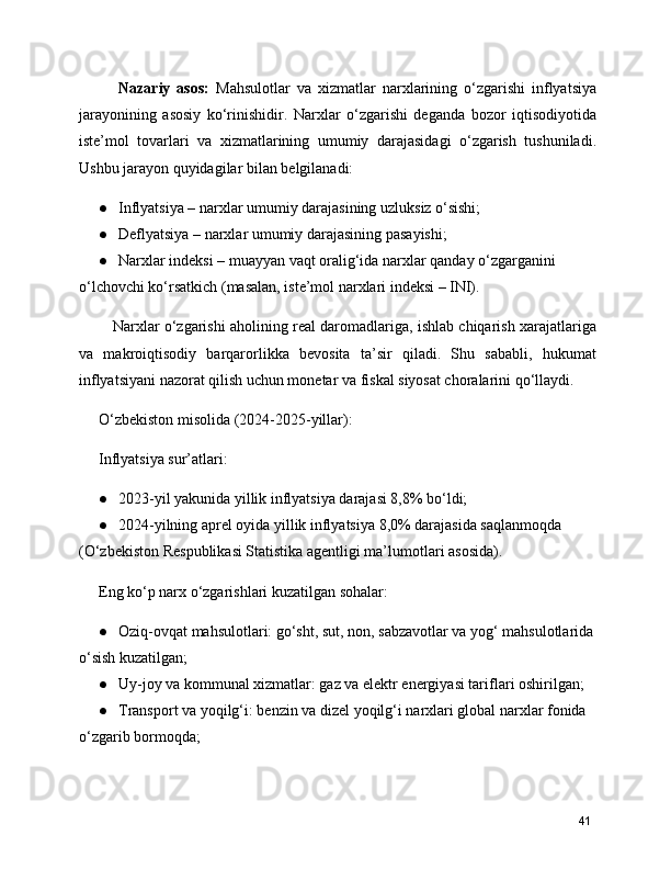       Nazariy   asos:   Mahsulotlar   va   xizmatlar   narxlarining   o‘zgarishi   inflyatsiya
jarayonining   asosiy   ko‘rinishidir.   Narxlar   o‘zgarishi   deganda   bozor   iqtisodiyotida
iste’mol   tovarlari   va   xizmatlarining   umumiy   darajasidagi   o‘zgarish   tushuniladi.
Ushbu jarayon quyidagilar bilan belgilanadi:
● Inflyatsiya – narxlar umumiy darajasining uzluksiz o‘sishi;
● Deflyatsiya – narxlar umumiy darajasining pasayishi;
● Narxlar indeksi – muayyan vaqt oralig‘ida narxlar qanday o‘zgarganini 
o‘lchovchi ko‘rsatkich (masalan, iste’mol narxlari indeksi – INI).
    Narxlar o‘zgarishi aholining real daromadlariga, ishlab chiqarish xarajatlariga
va   makroiqtisodiy   barqarorlikka   bevosita   ta’sir   qiladi.   Shu   sababli,   hukumat
inflyatsiyani nazorat qilish uchun monetar va fiskal siyosat choralarini qo‘llaydi.
O‘zbekiston misolida (2024-2025-yillar):
Inflyatsiya sur’atlari:
● 2023-yil yakunida yillik inflyatsiya darajasi 8,8% bo‘ldi;
● 2024-yilning aprel oyida yillik inflyatsiya 8,0% darajasida saqlanmoqda 
(O‘zbekiston Respublikasi Statistika agentligi ma’lumotlari asosida).
Eng ko‘p narx o‘zgarishlari kuzatilgan sohalar:
● Oziq-ovqat mahsulotlari: go‘sht, sut, non, sabzavotlar va yog‘ mahsulotlarida
o‘sish kuzatilgan;
● Uy-joy va kommunal xizmatlar: gaz va elektr energiyasi tariflari oshirilgan; 
● Transport va yoqilg‘i: benzin va dizel yoqilg‘i narxlari global narxlar fonida 
o‘zgarib bormoqda;
41 