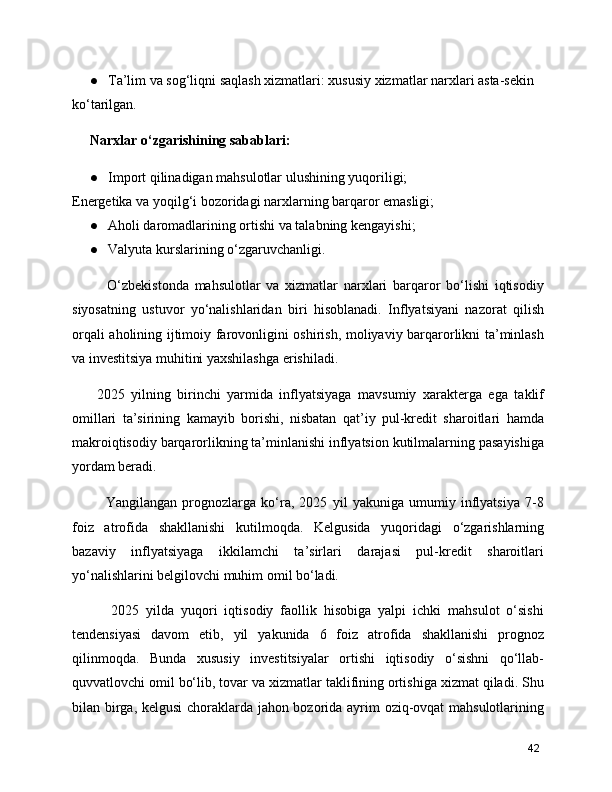 ● Ta’lim va sog‘liqni saqlash xizmatlari: xususiy xizmatlar narxlari asta-sekin 
ko‘tarilgan.
Narxlar o‘zgarishining sabablari:
● Import qilinadigan mahsulotlar ulushining yuqoriligi;
Energetika va yoqilg‘i bozoridagi narxlarning barqaror emasligi;
● Aholi daromadlarining ortishi va talabning kengayishi;
● Valyuta kurslarining o‘zgaruvchanligi.
      O‘zbekistonda   mahsulotlar   va   xizmatlar   narxlari   barqaror   bo‘lishi   iqtisodiy
siyosatning   ustuvor   yo‘nalishlaridan   biri   hisoblanadi.   Inflyatsiyani   nazorat   qilish
orqali aholining ijtimoiy farovonligini oshirish, moliyaviy barqarorlikni ta’minlash
va investitsiya muhitini yaxshilashga erishiladi.
  2025   yilning   birinchi   yarmida   inflyatsiyaga   mavsumiy   xarakterga   ega   taklif
omillari   ta’sirining   kamayib   borishi,   nisbatan   qat’iy   pul-kredit   sharoitlari   hamda
makroiqtisodiy barqarorlikning ta’minlanishi inflyatsion kutilmalarning pasayishiga
yordam beradi.
      Yangilangan   prognozlarga   ko‘ra,   2025   yil   yakuniga   umumiy   inflyatsiya   7-8
foiz   atrofida   shakllanishi   kutilmoqda.   Kelgusida   yuqoridagi   o‘zgarishlarning
bazaviy   inflyatsiyaga   ikkilamchi   ta’sirlari   darajasi   pul-kredit   sharoitlari
yo‘nalishlarini belgilovchi muhim omil bo‘ladi.
      2025   yilda   yuqori   iqtisodiy   faollik   hisobiga   yalpi   ichki   mahsulot   o‘sishi
tendensiyasi   davom   etib,   yil   yakunida   6   foiz   atrofida   shakllanishi   prognoz
qilinmoqda.   Bunda   xususiy   investitsiyalar   ortishi   iqtisodiy   o‘sishni   qo‘llab-
quvvatlovchi omil bo‘lib, tovar va xizmatlar taklifining ortishiga xizmat qiladi. Shu
bilan birga, kelgusi  choraklarda jahon bozorida ayrim oziq-ovqat mahsulotlarining
42 