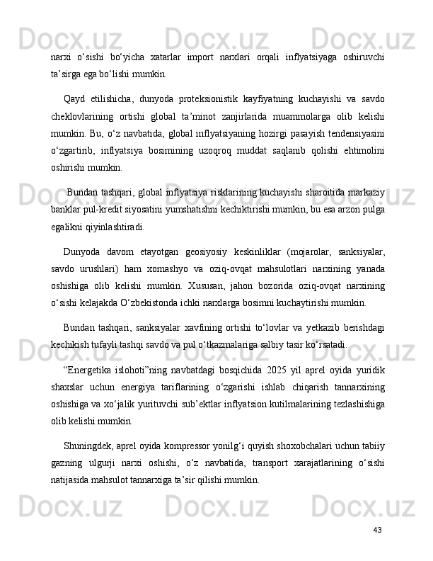 narxi   o‘sishi   bo‘yicha   xatarlar   import   narxlari   orqali   inflyatsiyaga   oshiruvchi
ta’sirga ega bo‘lishi mumkin.
Qayd   etilishicha,   dunyoda   proteksionistik   kayfiyatning   kuchayishi   va   savdo
cheklovlarining   ortishi   global   ta’minot   zanjirlarida   muammolarga   olib   kelishi
mumkin. Bu,  o‘z navbatida,  global   inflyatsiyaning  hozirgi  pasayish   tendensiyasini
o‘zgartirib,   inflyatsiya   bosimining   uzoqroq   muddat   saqlanib   qolishi   ehtimolini
oshirishi mumkin.
  Bundan tashqari, global inflyatsiya risklarining kuchayishi sharoitida markaziy
banklar pul-kredit siyosatini yumshatishni kechiktirishi mumkin, bu esa arzon pulga
egalikni qiyinlashtiradi.
Dunyoda   davom   etayotgan   geosiyosiy   keskinliklar   (mojarolar,   sanksiyalar,
savdo   urushlari)   ham   xomashyo   va   oziq-ovqat   mahsulotlari   narxining   yanada
oshishiga   olib   kelishi   mumkin.   Xususan,   jahon   bozorida   oziq-ovqat   narxining
o‘sishi kelajakda O‘zbekistonda ichki narxlarga bosimni kuchaytirishi mumkin.
Bundan   tashqari,   sanksiyalar   xavfining   ortishi   to‘lovlar   va   yetkazib   berishdagi
kechikish tufayli tashqi savdo va pul o‘tkazmalariga salbiy tasir ko‘rsatadi.
“Energetika   islohoti”ning   navbatdagi   bosqichida   2025   yil   aprel   oyida   yuridik
shaxslar   uchun   energiya   tariflarining   o‘zgarishi   ishlab   chiqarish   tannarxining
oshishiga va xo‘jalik yurituvchi sub’ektlar inflyatsion kutilmalarining tezlashishiga
olib kelishi mumkin.
Shuningdek, aprel oyida kompressor yonilg‘i quyish shoxobchalari uchun tabiiy
gazning   ulgurji   narxi   oshishi,   o‘z   navbatida,   transport   xarajatlarining   o‘sishi
natijasida mahsulot tannarxiga ta’sir qilishi mumkin.
43
