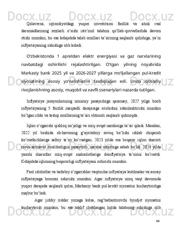 Qolaversa,   iqtisodiyotdagi   yuqori   investitsion   faollik   va   aholi   real
daromadlarining   sezilarli   o‘sishi   iste’mol   talabini   qo‘llab-quvvatlashda   davom
etishi mumkin, bu esa kelajakda talab omillari ta’sirining saqlanib qolishiga, ya’ni
inflyatsiyaning oshishiga olib keladi.
O‘zbekistonda   1   apreldan   elektr   energiyasi   va   gaz   narxlarining
navbatdagi   oshirilishi   rejalashtirilgan.   O‘tgan   yilning   noyabrida
Markaziy   bank   2025   yil   va   2026−2027   yillarga   mo‘ljallangan   pul-kredit
siyosatining   asosiy   yo‘nalishlarini   tasdiqlagan   edi.   Unda   iqtisodiy
rivojlanishning asosiy, muqobil va xavfli ssenariylari nazarda tutilgan.
Inflyatsiya   jarayonlarining   umumiy   pasayishiga   qaramay,   2027   yilga   borib
inflyatsiyaning   5   foizlik   maqsadli   darajasiga   erishishni   sekinlashtirishi   mumkin
bo‘lgan ichki va tashqi omillarning ta’siri ehtimoli saqlanib qolmoqda.
Iqlim o‘zgarishi qishloq xo‘jaligi va oziq-ovqat narxlariga ta’sir qiladi. Masalan,
2022   yil   boshida   ob-havoning   g‘ayritabiiy   sovuq   bo‘lishi   ishlab   chiqarish
ko‘rsatkichlariga   salbiy   ta’sir   ko‘rsatgan,   2023   yilda   esa   beqaror   iqlim   sharoiti
meva-sabzavot hosildorligini pasaytirib, narxlar oshishiga sabab bo‘ldi. 2024 yilda
yaxshi   sharoitlar   oziq-ovqat   mahsulotlariga   deinflyatsiya   ta’sirini   ko‘rsatdi.
Kelajakda iqlimning beqarorligi inflyatsiyani oshirishi mumkin.
Faol islohotlar va tarkibiy o‘zgarishlar vaqtincha inflyatsiya kutilmalar va asosiy
inflyatsiyaga   bosimni   oshirishi   mumkin.   Agar   inflyatsiya   uzoq   vaqt   davomida
yuqori darajada saqlanib qolsa, Markaziy bank pul-kredit siyosatini kuchaytirishga
majbur bo‘ladi. 
      Agar   jiddiy   risklar   yuzaga   kelsa,   rag‘batlantiruvchi   byudjet   siyosatini
kuchaytirish   mumkin,   bu   esa   taklif   cheklangan   holda   talabning   oshishiga   olib
44 