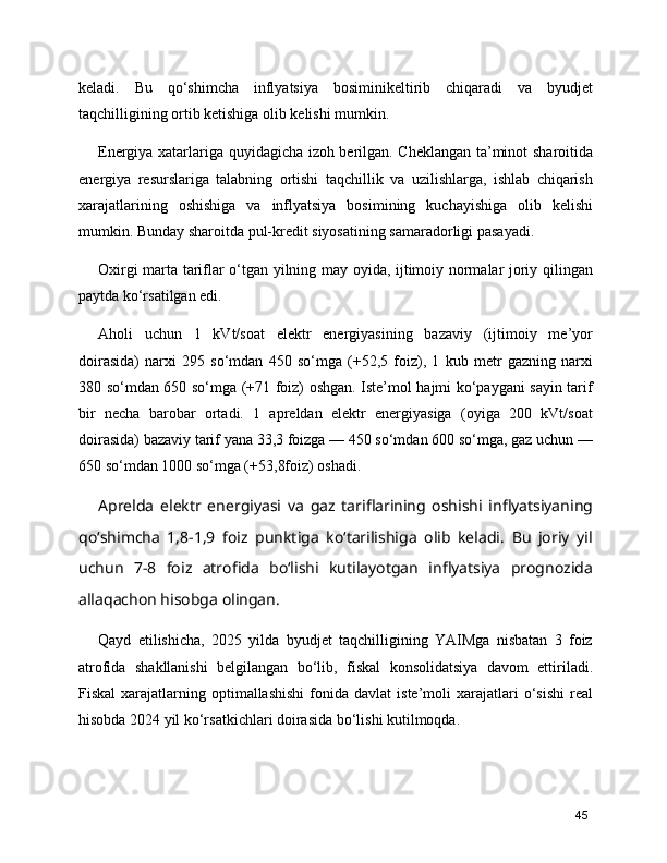 keladi.   Bu   qo‘shimcha   inflyatsiya   bosiminikeltirib   chiqaradi   va   byudjet
taqchilligining ortib ketishiga olib kelishi mumkin.
Energiya xatarlariga quyidagicha izoh berilgan. Cheklangan ta’minot sharoitida
energiya   resurslariga   talabning   ortishi   taqchillik   va   uzilishlarga,   ishlab   chiqarish
xarajatlarining   oshishiga   va   inflyatsiya   bosimining   kuchayishiga   olib   kelishi
mumkin. Bunday sharoitda pul-kredit siyosatining samaradorligi pasayadi.
Oxirgi marta tariflar o‘tgan yilning may oyida, ijtimoiy normalar joriy qilingan
paytda ko‘rsatilgan edi.
Aholi   uchun   1   kVt/soat   elektr   energiyasining   bazaviy   (ijtimoiy   me’yor
doirasida)   narxi   295   so‘mdan   450   so‘mga   (+52,5   foiz),   1   kub   metr   gazning   narxi
380 so‘mdan 650 so‘mga (+71 foiz) oshgan. Iste’mol hajmi ko‘paygani sayin tarif
bir   necha   barobar   ortadi.   1   apreldan   elektr   energiyasiga   (oyiga   200   kVt/soat
doirasida) bazaviy tarif yana 33,3 foizga — 450 so‘mdan 600 so‘mga, gaz uchun —
650 so‘mdan 1000 so‘mga (+53,8foiz) oshadi.
Aprelda   elektr   energiyasi   va   gaz   tariflarining   oshishi   inflyatsiyaning
qo‘shimcha   1,8−1,9   foiz   punktiga   ko‘tarilishiga   olib   keladi.   Bu   joriy   yil
uchun   7−8   foiz   atrofida   bo‘lishi   kutilayotgan   inflyatsiya   prognozida
allaqachon hisobga olingan.
Qayd   etilishicha,   2025   yilda   byudjet   taqchilligining   YAIMga   nisbatan   3   foiz
atrofida   shakllanishi   belgilangan   bo‘lib,   fiskal   konsolidatsiya   davom   ettiriladi.
Fiskal  xarajatlarning  optimallashishi  fonida  davlat  iste’moli  xarajatlari   o‘sishi   real
hisobda 2024 yil ko‘rsatkichlari doirasida bo‘lishi kutilmoqda.
45 