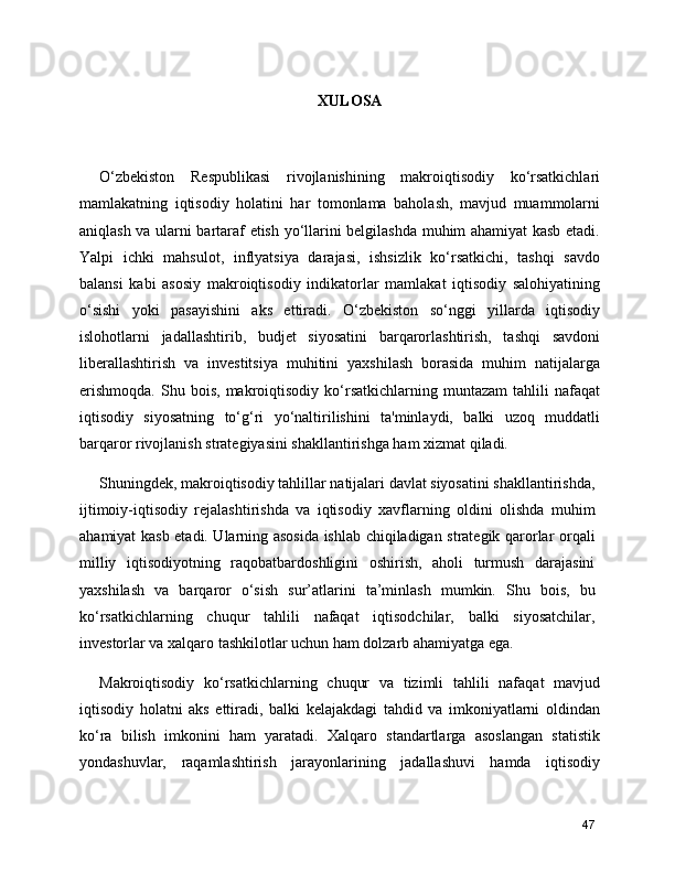 XULOSA
O‘zbekiston   Respublikasi   rivojlanishining   makroiqtisodiy   ko‘rsatkichlari
mamlakatning   iqtisodiy   holatini   har   tomonlama   baholash,   mavjud   muammolarni
aniqlash va ularni bartaraf etish yo‘llarini belgilashda muhim ahamiyat kasb etadi.
Yalpi   ichki   mahsulot,   inflyatsiya   darajasi,   ishsizlik   ko‘rsatkichi,   tashqi   savdo
balansi   kabi   asosiy   makroiqtisodiy   indikatorlar   mamlakat   iqtisodiy   salohiyatining
o‘sishi   yoki   pasayishini   aks   ettiradi.   O‘zbekiston   so‘nggi   yillarda   iqtisodiy
islohotlarni   jadallashtirib,   budjet   siyosatini   barqarorlashtirish,   tashqi   savdoni
liberallashtirish   va   investitsiya   muhitini   yaxshilash   borasida   muhim   natijalarga
erishmoqda.   Shu   bois,   makroiqtisodiy   ko‘rsatkichlarning   muntazam   tahlili   nafaqat
iqtisodiy   siyosatning   to‘g‘ri   yo‘naltirilishini   ta'minlaydi,   balki   uzoq   muddatli
barqaror rivojlanish strategiyasini shakllantirishga ham xizmat qiladi.
Shuningdek, makroiqtisodiy tahlillar natijalari davlat siyosatini shakllantirishda,
ijtimoiy-iqtisodiy   rejalashtirishda   va   iqtisodiy   xavflarning   oldini   olishda   muhim
ahamiyat kasb etadi. Ularning asosida ishlab chiqiladigan strategik qarorlar orqali
milliy   iqtisodiyotning   raqobatbardoshligini   oshirish,   aholi   turmush   darajasini
yaxshilash   va   barqaror   o‘sish   sur’atlarini   ta’minlash   mumkin.   Shu   bois,   bu
ko‘rsatkichlarning   chuqur   tahlili   nafaqat   iqtisodchilar,   balki   siyosatchilar,
investorlar va xalqaro tashkilotlar uchun ham dolzarb ahamiyatga ega.
Makroiqtisodiy   ko‘rsatkichlarning   chuqur   va   tizimli   tahlili   nafaqat   mavjud
iqtisodiy   holatni   aks   ettiradi,   balki   kelajakdagi   tahdid   va   imkoniyatlarni   oldindan
ko‘ra   bilish   imkonini   ham   yaratadi.   Xalqaro   standartlarga   asoslangan   statistik
yondashuvlar,   raqamlashtirish   jarayonlarining   jadallashuvi   hamda   iqtisodiy
47 