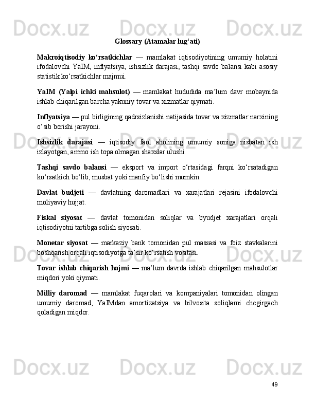 Glossary (Atamalar lug‘ati)
Makroiqtisodiy   ko‘rsatkichlar   —   mamlakat   iqtisodiyotining   umumiy   holatini
ifodalovchi   YaIM,   inflyatsiya,   ishsizlik   darajasi,   tashqi   savdo   balansi   kabi   asosiy
statistik ko‘rsatkichlar majmui.
YaIM   (Yalpi   ichki   mahsulot)   —   mamlakat   hududida   ma’lum   davr   mobaynida
ishlab chiqarilgan barcha yakuniy tovar va xizmatlar qiymati.
Inflyatsiya  — pul birligining qadrsizlanishi natijasida tovar va xizmatlar narxining
o‘sib borishi jarayoni.
Ishsizlik   darajasi   —   iqtisodiy   faol   aholining   umumiy   soniga   nisbatan   ish
izlayotgan, ammo ish topa olmagan shaxslar ulushi.
Tashqi   savdo   balansi   —   eksport   va   import   o‘rtasidagi   farqni   ko‘rsatadigan
ko‘rsatkich bo‘lib, musbat yoki manfiy bo‘lishi mumkin.
Davlat   budjeti   —   davlatning   daromadlari   va   xarajatlari   rejasini   ifodalovchi
moliyaviy hujjat.
Fiskal   siyosat   —   davlat   tomonidan   soliqlar   va   byudjet   xarajatlari   orqali
iqtisodiyotni tartibga solish siyosati.
Monetar   siyosat   —   markaziy   bank   tomonidan   pul   massasi   va   foiz   stavkalarini
boshqarish orqali iqtisodiyotga ta’sir ko‘rsatish vositasi.
Tovar   ishlab   chiqarish   hajmi   —   ma’lum   davrda   ishlab   chiqarilgan   mahsulotlar
miqdori yoki qiymati.
Milliy   daromad   —   mamlakat   fuqarolari   va   kompaniyalari   tomonidan   olingan
umumiy   daromad,   YaIMdan   amortizatsiya   va   bilvosita   soliqlarni   chegirgach
qoladigan miqdor.
49 