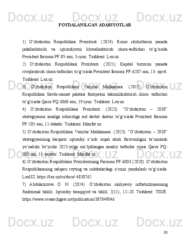 FOYDALANILGAN ADABIYOTLAR
1)   O‘zbekiston   Respublikasi   Prezidenti.   (2024).   Bozor   islohotlarini   yanada
jadallashtirish   va   iqtisodiyotni   liberallashtirish   chora-tadbirlari   to‘g‘risida
Prezident farmoni PF-85-son, 3-iyun. Toshkent. Lex.uz
2)   O‘zbekiston   Respublikasi   Prezidenti.   (2021).   Kapital   bozorini   yanada
rivojlantirish chora-tadbirlari to‘g‘risida Prezident farmoni PF-6207-son, 13- aprel.
Toshkent. Lex.uz
3)   O‘zbekiston   Respublikasi   Vazirlar   Mahkamasi.   (2017).   O‘zbekiston
Respublikasi   Savdo-sanoat   palatasi   faoliyatini   takomillashtirish   chora-   tadbirlari
to‘g‘risida Qaror PQ-3068-son, 19-iyun. Toshkent. Lex.uz
4)   O‘zbekiston   Respublikasi   Prezidenti.   (2023).   “O‘zbekiston   –   2030”
strategiyasini   amalga   oshirishga   oid   davlat   dasturi   to‘g‘risida   Prezident   farmoni
PF-205-son, 12-dekabr. Toshkent. Marifat.uz
5)   O‘zbekiston   Respublikasi   Vazirlar   Mahkamasi.   (2023).   “O‘zbekiston   –   2030”
strategiyasining   barqaror   iqtisodiy   o‘sish   orqali   aholi   farovonligini   ta’minlash
yo‘nalishi   bo‘yicha   2023-yilga   mo‘ljallangan   amaliy   tadbirlar   rejasi   Qaror   PQ-
300-son, 11-sentabr. Toshkent. Marifat.uz
6) O‘zbekiston Respublikasi Prezidentining Farmoni PF-6003 (2020). O‘zbekiston
Respublikasining   xalqaro   reyting   va   indekslardagi   o‘rnini   yaxshilash   to‘g‘risida.
LexUZ. https://lex.uz/ru/docs/-4838762
7)   Abdulazizova   O.   N.   (2024).   O‘zbekiston   moliyaviy   infratuzilmasining
funksional   tahlili.   Iqtisodiy   taraqqiyot   va   tahlil,   2(11),   12–20.   Toshkent:   TSUE.
https://www.researchgate.net/publication/387049046
50 