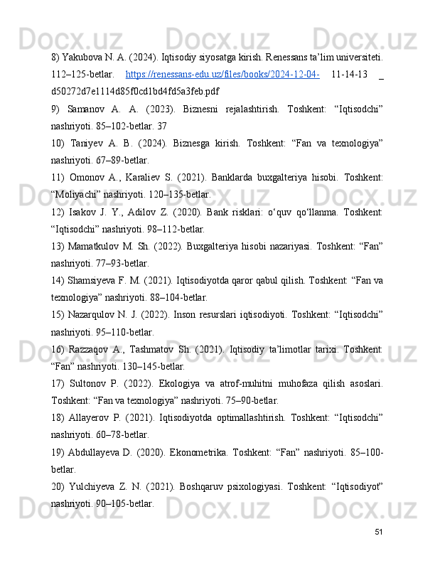 8) Yakubova N. A. (2024). Iqtisodiy siyosatga kirish. Renessans ta’lim universiteti.
112–125-betlar.   https://renessans-edu.uz/files/books/2024-12-04-   11-14-13   _
d50272d7e1114d85f0cd1bd4fd5a3feb.pdf
9)   Samanov   A.   A.   (2023).   Biznesni   rejalashtirish.   Toshkent:   “Iqtisodchi”
nashriyoti. 85–102-betlar. 37
10)   Taniyev   A.   B.   (2024).   Biznesga   kirish.   Toshkent:   “Fan   va   texnologiya”
nashriyoti. 67–89-betlar.
11)   Omonov   A.,   Karaliev   S.   (2021).   Banklarda   buxgalteriya   hisobi.   Toshkent:
“Moliyachi” nashriyoti. 120–135-betlar.
12)   Isakov   J.   Y.,   Adilov   Z.   (2020).   Bank   risklari:   o‘quv   qo‘llanma.   Toshkent:
“Iqtisodchi” nashriyoti. 98–112-betlar.
13)   Mamatkulov   M.   Sh.   (2022).   Buxgalteriya   hisobi   nazariyasi.   Toshkent:   “Fan”
nashriyoti. 77–93-betlar.
14) Shamsiyeva F. M. (2021). Iqtisodiyotda qaror qabul qilish. Toshkent: “Fan va
texnologiya” nashriyoti. 88–104-betlar.
15)   Nazarqulov  N.   J.   (2022).   Inson   resurslari   iqtisodiyoti.   Toshkent:   “Iqtisodchi”
nashriyoti. 95–110-betlar.
16)   Razzaqov   A.,   Tashmatov   Sh.   (2021).   Iqtisodiy   ta’limotlar   tarixi.   Toshkent:
“Fan” nashriyoti. 130–145-betlar.
17)   Sultonov   P.   (2022).   Ekologiya   va   atrof-muhitni   muhofaza   qilish   asoslari.
Toshkent: “Fan va texnologiya” nashriyoti. 75–90-betlar.
18)   Allayerov   P.   (2021).   Iqtisodiyotda   optimallashtirish.   Toshkent:   “Iqtisodchi”
nashriyoti. 60–78-betlar.
19)   Abdullayeva   D.   (2020).   Ekonometrika.   Toshkent:   “Fan”   nashriyoti.   85–100-
betlar.
20)   Yulchiyeva   Z.   N.   (2021).   Boshqaruv   psixologiyasi.   Toshkent:   “Iqtisodiyot”
nashriyoti. 90–105-betlar.
51 