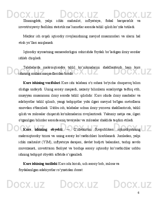 Shuningdek,   yalpi   ichki   mahsulot,   inflyatsiya,   fiskal   barqarorlik   va
investitsiyaviy faollikni statistik ma’lumotlar asosida tahlil qilish ko‘zda tutiladi.
Mazkur   ish   orqali   iqtisodiy   rivojlanishning   mavjud   muammolari   va   ularni   hal
etish yo‘llari aniqlanadi.
Iqtisodiy siyosatning samaradorligini oshirishda foydali bo‘ladigan ilmiy asoslar
ishlab chiqiladi.
Talabalarda   makroiqtisodiy   tahlil   ko‘nikmalarini   shakllantirish   ham   kurs
ishining muhim maqsadlaridan biridir.
Kurs ishining vazifalari   Kurs ishi talabani o'z sohasi bo'yicha chuqurroq bilim
olishga  undaydi.  Uning  asosiy  maqsadi,  nazariy  bilimlarni  amaliyotga   tadbiq  etib,
muayyan   muammoni   ilmiy   asosda   tahlil   qilishdir.   Kurs   ishida   ilmiy   manbalar   va
adabiyotlar   tahlil   qilinib,   yangi   tadqiqotlar   yoki   ilgari   mavjud   bo'lgan   metodlarni
sinovdan o'tkaziladi. Ushbu ish, talabalar uchun ilmiy yozuvni shakllantirish, tahlil
qilish va xulosalar chiqarish ko'nikmalarini rivojlantiradi. Yakuniy natija esa, ilgari
o'rganilgan bilimlar asosida aniq tavsiyalar va xulosalar shaklida taqdim etiladi.
Kurs   ishining   obyekti   —   O‘zbekiston   Respublikasi   iqtisodiyotining
makroiqtisodiy   tizimi  va   uning  asosiy   ko‘rsatkichlari   hisoblanadi.   Jumladan,  yalpi
ichki   mahsulot   (YIM),   inflyatsiya   darajasi,   davlat   budjeti   balanslari,   tashqi   savdo
muvozanati,   investitsion   faoliyat   va   boshqa   asosiy   iqtisodiy   ko‘rsatkichlar   ushbu
ishning tadqiqot obyekti sifatida o‘rganiladi.
Kurs ishining tuzilishi  Kurs ishi kirish, uch asosiy bob, xulosa va
foydalanilgan adabiyotlar ro‘yxatidan iborat.
6