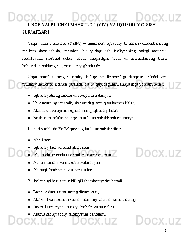 1-BOB.YALPI ICHKI MAHSULOT (YIM) VA IQTISODIY O‘SISH 
SUR’ATLARI
Yalpi   ichki   mahsulot   (YaIM)   –   mamlakat   iqtisodiy   birliklari-rezidentlarining
ma’lum   davr   ichida,   masalan,   bir   yildagi   ish   faoliyatining   oxirgi   natijasini
ifodalovchi,   iste’mol   uchun   ishlab   chiqarilgan   tovar   va   xizmatlarning   bozor
bahosida hisoblangan qiymatlari yig‘indisidir.
Unga   mamlakatning   iqtisodiy   faolligi   va   farovonligi   darajasini   ifodalovchi
umumiy indikator sifatida qaraladi. YaIM quyidagilarni aniqlashga yordam beradi:
● Iqtisodiyotning tarkibi va rivojlanish darajasi,
● Hukumatning iqtisodiy siyosatidagi yutuq va kamchiliklar,
● Mamlakat va ayrim regionlarning iqtisodiy holati,
● Boshqa mamlakat va regionlar bilan solishtirish imkoniyati.
Iqtisodiy tahlilda YaIM quyidagilar bilan solishtiriladi:
● Aholi soni,
● Iqtisodiy faol va band aholi soni,
● Ishlab chiqarishda iste’mol qilingan resurslar,
● Asosiy fondlar va investitsiyalar hajmi,
● Ish haqi fondi va davlat xarajatlari.
Bu holat quyidagilarni tahlil qilish imkoniyatini beradi:
● Bandlik darajasi va uning dinamikasi,
● Material va mehnat resurslaridan foydalanish samaradorligi,
● Investitsion siyosatning yo‘nalishi va natijalari,
● Mamlakat iqtisodiy salohiyatini baholash,
7 