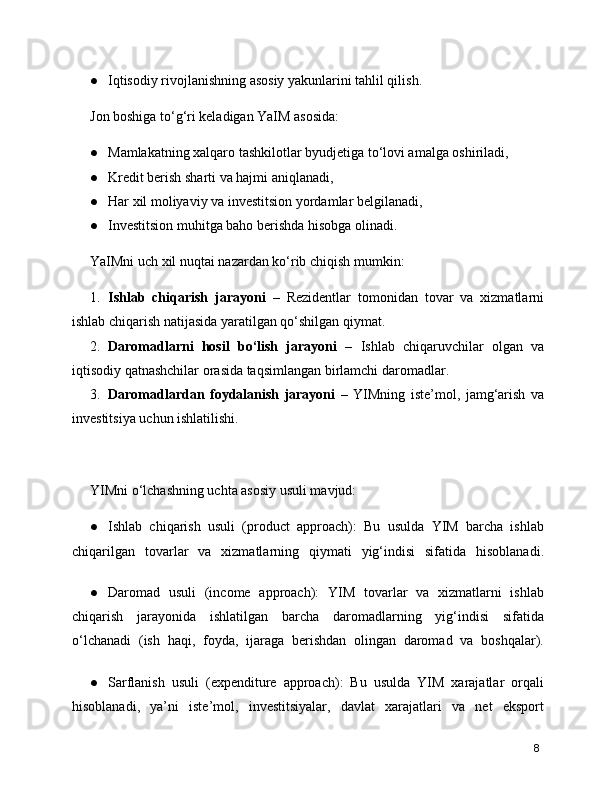 ● Iqtisodiy rivojlanishning asosiy yakunlarini tahlil qilish.
Jon boshiga to‘g‘ri keladigan YaIM asosida:
● Mamlakatning xalqaro tashkilotlar byudjetiga to‘lovi amalga oshiriladi,
● Kredit berish sharti va hajmi aniqlanadi,
● Har xil moliyaviy va investitsion yordamlar belgilanadi,
● Investitsion muhitga baho berishda hisobga olinadi.
YaIMni uch xil nuqtai nazardan ko‘rib chiqish mumkin:
1. Ishlab   chiqarish   jarayoni   –   Rezidentlar   tomonidan   tovar   va   xizmatlarni
ishlab chiqarish natijasida yaratilgan qo‘shilgan qiymat.
2. Daromadlarni   hosil   bo‘lish   jarayoni   –   Ishlab   chiqaruvchilar   olgan   va
iqtisodiy qatnashchilar orasida taqsimlangan birlamchi daromadlar.
3. Daromadlardan   foydalanish   jarayoni   –   YIMning   iste’mol,   jamg‘arish   va
investitsiya uchun ishlatilishi.
YIMni o‘lchashning uchta asosiy usuli mavjud:
● Ishlab   chiqarish   usuli   (product   approach):   Bu   usulda   YIM   barcha   ishlab
chiqarilgan   tovarlar   va   xizmatlarning   qiymati   yig‘indisi   sifatida   hisoblanadi.
● Daromad   usuli   (income   approach):   YIM   tovarlar   va   xizmatlarni   ishlab
chiqarish   jarayonida   ishlatilgan   barcha   daromadlarning   yig‘indisi   sifatida
o‘lchanadi   (ish   haqi,   foyda,   ijaraga   berishdan   olingan   daromad   va   boshqalar).
● Sarflanish   usuli   (expenditure   approach):   Bu   usulda   YIM   xarajatlar   orqali
hisoblanadi,   ya’ni   iste’mol,   investitsiyalar,   davlat   xarajatlari   va   net   eksport
8 