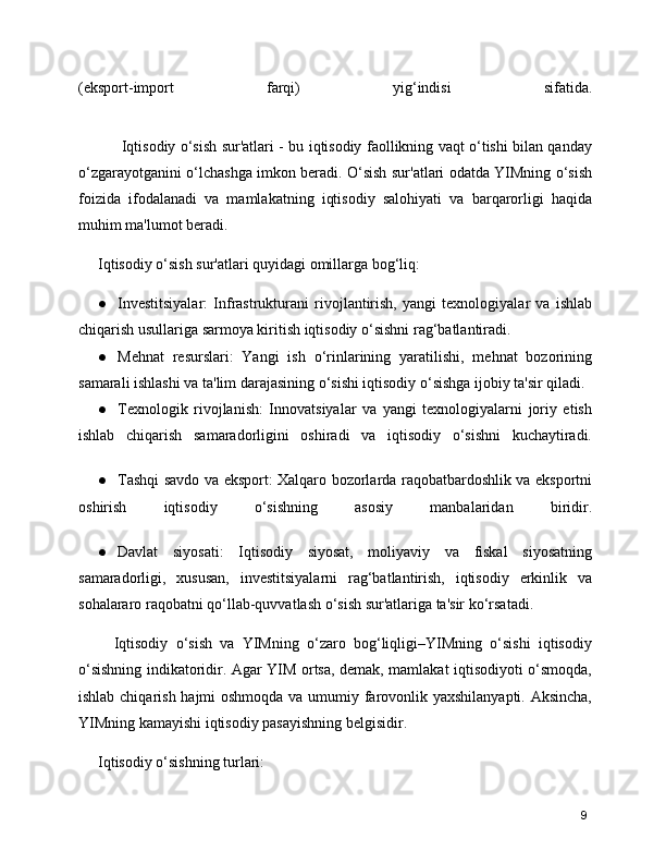 (eksport-import   farqi)   yig‘indisi   sifatida.
         Iqtisodiy o‘sish sur'atlari - bu iqtisodiy faollikning vaqt o‘tishi bilan qanday
o‘zgarayotganini o‘lchashga imkon beradi. O‘sish sur'atlari odatda YIMning o‘sish
foizida   ifodalanadi   va   mamlakatning   iqtisodiy   salohiyati   va   barqarorligi   haqida
muhim ma'lumot beradi.
Iqtisodiy o‘sish sur'atlari quyidagi omillarga bog‘liq:
● Investitsiyalar:   Infrastrukturani   rivojlantirish,   yangi   texnologiyalar   va   ishlab
chiqarish usullariga sarmoya kiritish iqtisodiy o‘sishni rag‘batlantiradi.
● Mehnat   resurslari:   Yangi   ish   o‘rinlarining   yaratilishi,   mehnat   bozorining
samarali ishlashi va ta'lim darajasining o‘sishi iqtisodiy o‘sishga ijobiy ta'sir qiladi.
● Texnologik   rivojlanish:   Innovatsiyalar   va   yangi   texnologiyalarni   joriy   etish
ishlab   chiqarish   samaradorligini   oshiradi   va   iqtisodiy   o‘sishni   kuchaytiradi.
● Tashqi savdo va eksport: Xalqaro bozorlarda raqobatbardoshlik va eksportni
oshirish   iqtisodiy   o‘sishning   asosiy   manbalaridan   biridir.
● Davlat   siyosati:   Iqtisodiy   siyosat,   moliyaviy   va   fiskal   siyosatning
samaradorligi,   xususan,   investitsiyalarni   rag‘batlantirish,   iqtisodiy   erkinlik   va
sohalararo raqobatni qo‘llab-quvvatlash o‘sish sur'atlariga ta'sir ko‘rsatadi.
    Iqtisodiy   o‘sish   va   YIMning   o‘zaro   bog‘liqligi–YIMning   o‘sishi   iqtisodiy
o‘sishning indikatoridir. Agar YIM ortsa, demak, mamlakat iqtisodiyoti o‘smoqda,
ishlab chiqarish hajmi  oshmoqda  va umumiy farovonlik yaxshilanyapti. Aksincha,
YIMning kamayishi iqtisodiy pasayishning belgisidir.
Iqtisodiy o‘sishning turlari:
9 