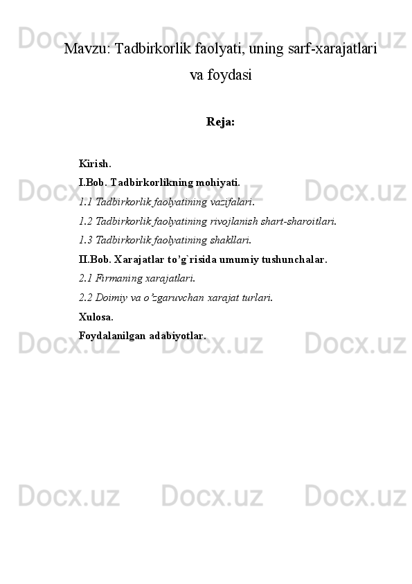 Mavzu:  Tadbirkorlik faolyati, uning sarf-xarajatlari
va foydasi
Reja:
Kirish.
I.Bob. Tadbirkorlikning mohiyati.
1.1 Tadbirkorlik faolyatining vazifalari.
1.2 Tadbirkorlik faolyatining rivojlanish shart-sharoitlari.
1.3 Tadbirkorlik faolyatining shakllari.
II.Bob. Xarajatlar to’g`risida umumiy tushunchalar.
2.1 Firmaning xarajatlari.
2.2 Doimiy va o’zgaruvchan xarajat turlari.
Xulosa.
Foydalanilgan adabiyotlar. 