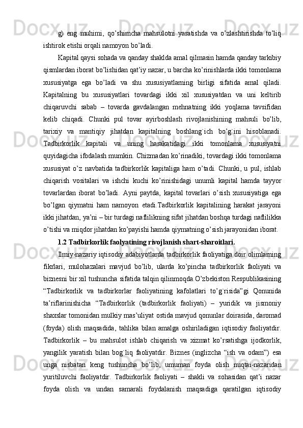 g)   eng   muhimi,   qo’shimcha   mahsulotni   yaratishda   va   o’zlashtirishda   to’liq
ishtirok etishi orqali namoyon bo’ladi.
Kapital qaysi sohada va qanday shaklda amal qilmasin hamda qanday tarkibiy
qismlardan iborat bo’lishidan qat’iy nazar, u barcha ko’rinishlarda ikki tomonlama
xususiyatga   ega   bo’ladi   va   shu   xususiyatlarning   birligi   sifatida   amal   qiladi.
Kapitalning   bu   xususiyatlari   tovardagi   ikki   xil   xususiyatdan   va   uni   kеltirib
chiqaruvchi   sabab   –   tovarda   gavdalangan   mеhnatning   ikki   yoqlama   tavsifidan
kеlib   chiqadi.   Chunki   pul   tovar   ayirboshlash   rivojlanishining   mahsuli   bo’lib,
tarixiy   va   mantiqiy   jihatdan   kapitalning   boshlang`ich   bo’g`ini   hisoblanadi.
Tadbirkorlik   kapitali   va   uning   harakatidagi   ikki   tomonlama   xususiyatni
quyidagicha ifodalash mumkin. Chizmadan ko’rinadiki, tovardagi ikki tomonlama
xususiyat   o’z   navbatida   tadbirkorlik   kapitaliga   ham   o’tadi.   Chunki,   u   pul,   ishlab
chiqarish   vositalari   va   ishchi   kuchi   ko’rinishidagi   unumli   kapital   hamda   tayyor
tovarlardan   iborat   bo’ladi.   Ayni   paytda,   kapital   tovarlari   o’sish   xususiyatiga   ega
bo’lgan   qiymatni   ham   namoyon   etadi.Tadbirkorlik   kapitalining   harakat   jarayoni
ikki jihatdan, ya’ni – bir turdagi naflilikning sifat jihatdan boshqa turdagi naflilikka
o’tishi va miqdor jihatdan ko’payishi hamda qiymatning o’sish jarayonidan iborat.
1.2 Tadbirkorlik faolyatining rivojlanish shart-sharoitlari.
Ilmiy-nazariy iqtisodiy adabiyotlarda tadbirkorlik faoliyatiga doir olimlarning
fikrlari,   mulohazalari   mavjud   bo’lib,   ularda   ko’pincha   tadbirkorlik   faoliyati   va
biznesni bir xil tushuncha sifatida talqin qilinmoqda.O’zbekiston Respublikasining
“Tadbirkorlik   va   tadbirkorlar   faoliyatining   kafolatlari   to’g`risida”gi   Qonunida
ta’riflarinishicha   “Tadbirkorlik   (tadbirkorlik   faoliyati)   –   yuridik   va   jismoniy
shaxslar tomonidan mulkiy mas’uliyat ostida mavjud qonunlar doirasida, daromad
(foyda)   olish   maqsadida,   tahlika   bilan   amalga   oshiriladigan   iqtisodiy   faoliyatdir.
Tadbirkorlik   –   bu   mahsulot   ishlab   chiqarish   va   xizmat   ko’rsatishga   ijodkorlik,
yangilik   yaratish   bilan   bog`liq   faoliyatdir.   Biznes   (inglizcha   “ish   va   odam”)   esa
unga   nisbatan   keng   tushuncha   bo’lib,   umuman   foyda   olish   nuqtai-nazaridan
yuritiluvchi   faoliyatdir.   Tadbirkorlik   faoliyati   –   shakli   va   sohasidan   qat’i   nazar
foyda   olish   va   undan   samarali   foydalanish   maqsadiga   qaratilgan   iqtisodiy 