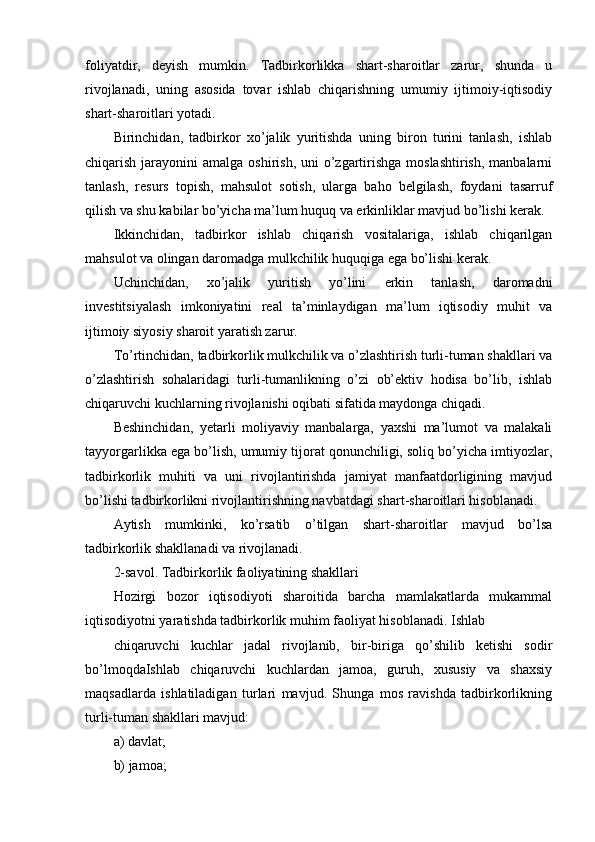 foliyatdir,   deyish   mumkin.   Tadbirkorlikka   shart-sharoitlar   zarur,   shunda   u
rivojlanadi,   uning   asosida   tovar   ishlab   chiqarishning   umumiy   ijtimoiy-iqtisodiy
shart-sharoitlari yotadi.
Birinchidan,   tadbirkor   xo’jalik   yuritishda   uning   biron   turini   tanlash,   ishlab
chiqarish jarayonini  amalga oshirish, uni  o’zgartirishga  moslashtirish,  manbalarni
tanlash,   resurs   topish,   mahsulot   sotish,   ularga   baho   belgilash,   foydani   tasarruf
qilish va shu kabilar bo’yicha ma’lum huquq va erkinliklar mavjud bo’lishi kerak.
Ikkinchidan,   tadbirkor   ishlab   chiqarish   vositalariga,   ishlab   chiqarilgan
mahsulot va olingan daromadga mulkchilik huquqiga ega bo’lishi kerak.
Uchinchidan,   xo’jalik   yuritish   yo’lini   erkin   tanlash,   daromadni
investitsiyalash   imkoniyatini   real   ta’minlaydigan   ma’lum   iqtisodiy   muhit   va
ijtimoiy siyosiy sharoit yaratish zarur.
To’rtinchidan, tadbirkorlik mulkchilik va o’zlashtirish turli-tuman shakllari va
o’zlashtirish   sohalaridagi   turli-tumanlikning   o’zi   ob’ektiv   hodisa   bo’lib,   ishlab
chiqaruvchi kuchlarning rivojlanishi oqibati sifatida maydonga chiqadi.
Beshinchidan,   yetarli   moliyaviy   manbalarga,   yaxshi   ma’lumot   va   malakali
tayyorgarlikka ega bo’lish, umumiy tijorat qonunchiligi, soliq bo’yicha imtiyozlar,
tadbirkorlik   muhiti   va   uni   rivojlantirishda   jamiyat   manfaatdorligining   mavjud
bo’lishi tadbirkorlikni rivojlantirishning navbatdagi shart-sharoitlari hisoblanadi.
Aytish   mumkinki,   ko’rsatib   o’tilgan   shart-sharoitlar   mavjud   bo’lsa
tadbirkorlik shakllanadi va rivojlanadi.
2-savol. Tadbirkorlik faoliyatining shakllari
Hozirgi   bozor   iqtisodiyoti   sharoitida   barcha   mamlakatlarda   mukammal
iqtisodiyotni yaratishda tadbirkorlik muhim faoliyat hisoblanadi. Ishlab
chiqaruvchi   kuchlar   jadal   rivojlanib,   bir-biriga   qo’shilib   ketishi   sodir
bo’lmoqdaIshlab   chiqaruvchi   kuchlardan   jamoa,   guruh,   xususiy   va   shaxsiy
maqsadlarda   ishlatiladigan   turlari   mavjud.   Shunga   mos   ravishda   tadbirkorlikning
turli-tuman shakllari mavjud:
a) davlat;
b) jamoa; 