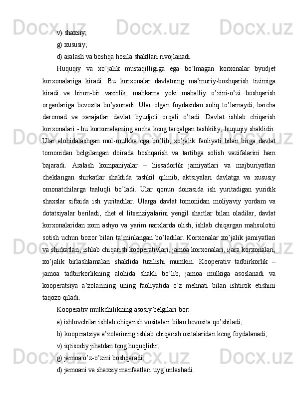 v) shaxsiy;
g) xususiy;
d) aralash va boshqa hosila shakllari rivojlanadi.
Huquqiy   va   xo’jalik   mustaqilligiga   ega   bo’lmagan   korxonalar   byudjet
korxonalariga   kiradi.   Bu   korxonalar   davlatning   ma’muriy-boshqarish   tizimiga
kiradi   va   biron-bir   vazirlik,   mahkama   yoki   mahalliy   o’zini-o’zi   boshqarish
organlariga   bevosita   bo’ysunadi.   Ular   olgan   foydasidan   soliq   to’lamaydi,   barcha
daromad   va   xarajatlar   davlat   byudjeti   orqali   o’tadi.   Davlat   ishlab   chiqarish
korxonalari - bu korxonalarning ancha keng tarqalgan tashkiliy, huquqiy shaklidir.
Ular   alohidalashgan   mol-mulkka   ega   bo’lib,   xo’jalik   faoliyati   bilan   birga   davlat
tomonidan   belgilangan   doirada   boshqarish   va   tartibga   solish   vazifalarini   ham
bajaradi.   Aralash   kompaniyalar   –   hissadorlik   jamiyatlari   va   majburiyatlari
cheklangan   shirkatlar   shaklida   tashkil   qilinib,   aktsiyalari   davlatga   va   xususiy
omonatchilarga   taaluqli   bo’ladi.   Ular   qonun   doirasida   ish   yuritadigan   yuridik
shaxslar   siftaida   ish   yuritadilar.   Ularga   davlat   tomonidan   moliyaviy   yordam   va
dotatsiyalar   beriladi,   chet   el   litsenziyalarini   yengil   shartlar   bilan   oladilar,   davlat
korxonalaridan  xom  ashyo   va  yarim   narxlarda  olish,   ishlab  chiqargan  mahsulotni
sotish   uchun   bozor   bilan   ta’minlangan   bo’ladilar.   Korxonalar   xo’jalik   jamiyatlari
va shirkatlari, ishlab chiqarish kooperativlari, jamoa korxonalari, ijara korxonalari,
xo’jalik   birlashlamalari   shaklida   tuzilishi   mumkin.   Kooperativ   tadbirkorlik   –
jamoa   tadbirkorlikning   alohida   shakli   bo’lib,   jamoa   mulkiga   asoslanadi   va
kooperatsiya   a’zolarining   uning   faoliyatida   o’z   mehnati   bilan   ishtirok   etishini
taqozo qiladi.
Kooperativ mulkchilikning asosiy belgilari bor:
a) ishlovchilar ishlab chiqarish vositalari bilan bevosita qo’shiladi;
b) kooperatsiya a’zolarining ishlab chiqarish ositalaridan keng foydalanadi;
v) iqtisodiy jihatdan teng huquqlidir;
g) jamoa o’z-o’zini boshqaradi;
d) jamoani va shaxsiy manfaatlari uyg`unlashadi. 