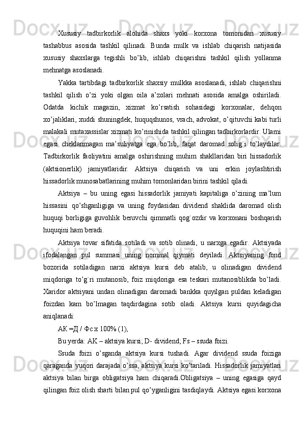 Xususiy   tadbirkorlik   alohida   shaxs   yoki   korxona   tomonidan   xususiy
tashabbus   asosida   tashkil   qilinadi.   Bunda   mulk   va   ishlab   chiqarish   natijasida
xususiy   shaxslarga   tegishli   bo’lib,   ishlab   chiqarishni   tashkil   qilish   yollanma
mehnatga asoslanadi.
Yakka   tartibdagi   tadbirkorlik   shaxsiy   mulkka   asoslanadi,   ishlab   chiqarishni
tashkil   qilish   o’zi   yoki   olgan   oila   a’zolari   mehnati   asosida   amalga   oshiriladi.
Odatda   kichik   magazin,   xizmat   ko’rsatish   sohasidagi   korxonalar,   dehqon
xo’jaliklari, xuddi shuningdek, huquqshunos, vrach, advokat, o’qituvchi kabi turli
malakali mutaxassislar xizmati ko’rinishida tashkil qilingan tadbirkorlardir. Ularni
egasi   cheklanmagan   ma’suliyatga   ega   bo’lib,   faqat   daromad   solig`i   to’laydilar.
Tadbirkorlik   faoliyatini   amalga   oshirishning   muhim   shakllaridan   biri   hissadorlik
(aktsionerlik)   jamiyatlaridir.   Aktsiya   chiqarish   va   uni   erkin   joylashtirish
hissadorlik munosabatlarining muhim tomonlaridan birini tashkil qiladi.
Aktsiya   –   bu   uning   egasi   hissadorlik   jamiyati   kapitaliga   o’zining   ma’lum
hissasini   qo’shganligiga   va   uning   foydasidan   dividend   shaklida   daromad   olish
huquqi   borligiga   guvohlik   beruvchi   qimmatli   qog`ozdir   va   korxonani   boshqarish
huquqini ham beradi.
Aktsiya   tovar   sifatida   sotiladi   va   sotib   olinadi,   u   narxga   egadir.   Aktsiyada
ifodalangan   pul   summasi   uning   nominal   qiymati   deyiladi.   Aktsiyaning   fond
bozorida   sotiladigan   narxi   aktsiya   kursi   deb   atalib,   u   olinadigan   dividend
miqdoriga   to’g`ri   mutanosib,   foiz   miqdoriga   esa   teskari   mutanosiblikda   bo’ladi.
Xaridor   aktsiyani   undan   olinadigan   daromadi   bankka   quyilgan   puldan   keladigan
foizdan   kam   bo’lmagan   taqdirdagina   sotib   oladi.   Aktsiya   kursi   quyidagicha
aniqlanadi:
АК =Д / Фс х 100% (1),
Bu yerda: AK – aktsiya kursi; D- dividend; Fs – ssuda foizi.
Ssuda   foizi   o’sganda   aktsiya   kursi   tushadi.   Agar   dividend   ssuda   foiziga
qaraganda yuqori  darajada  o’ssa,  aktsiya  kursi  ko’tariladi. Hissadorlik  jamiyatlari
aktsiya   bilan   birga   obligatsiya   ham   chiqaradi.Obligatsiya   –   uning   egasiga   qayd
qilingan foiz olish sharti bilan pul qo’yganligini tasdiqlaydi. Aktsiya egasi korxona 