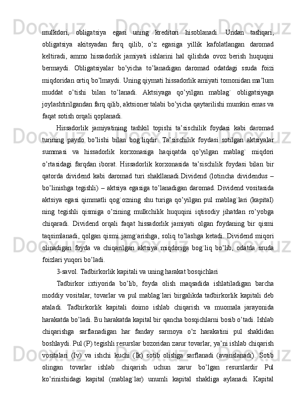 mulkdori,   obligatsiya   egasi   uning   kreditori   hisoblanadi.   Undan   tashqari,
obligatsiya   akitsyadan   farq   qilib,   o’z   egasiga   yillik   kafolatlangan   daromad
keltiradi,   ammo   hissadorlik   jamiyati   ishlarini   hal   qilishda   ovoz   berish   huquqini
bermaydi.   Obligatsiyalar   bo’yicha   to’lanadigan   daromad   odatdagi   ssuda   foizi
miqdoridan ortiq bo’lmaydi. Uning qiymati hissadorlik amiyati tomonidan ma’lum
muddat   o’tishi   bilan   to’lanadi.   Aktsiyaga   qo’yilgan   mablag`   obligatsiyaga
joylashtirilgandan farq qilib, aktsioner talabi bo’yicha qaytarilishi mumkin emas va
faqat sotish orqali qoplanadi.
Hissadorlik   jamiyatining   tashkil   topishi   ta’sischilik   foydasi   kabi   daromad
turining   paydo   bo’lishi   bilan   bog`liqdir.   Ta’sischilik   foydasi   sotilgan   aktsiyalar
summasi   va   hissadorlik   korxonasiga   haqiqatda   qo’yilgan   mablag`   miqdori
o’rtasidagi   farqdan   iborat.   Hissadorlik   korxonasida   ta’sischilik   foydasi   bilan   bir
qatorda   dividend   kabi   daromad   turi   shakllanadi.Dividend   (lotincha   dividendus   –
bo’linishga  tegishli)   – aktsiya  egasiga   to’lanadigan  daromad. Dividend  vositasida
aktsiya   egasi   qimmatli   qog`ozning   shu   turiga   qo’yilgan   pul   mablag`lari   (kapital)
ning   tegishli   qismiga   o’zining   mulkchilik   huquqini   iqtisodiy   jihatdan   ro’yobga
chiqaradi.   Dividend   orqali   faqat   hissadorlik   jamiyati   olgan   foydaning   bir   qismi
taqsimlanadi,   qolgan   qismi   jamg`arishga,   soliq   to’lashga   ketadi.   Dividend   miqori
olinadigan   foyda   va   chiqarilgan   aktsiya   miqdoriga   bog`liq   bo’lib,   odatda   ssuda
foizlari yuqori bo’ladi.
3-savol. Tadbirkorlik kapitali va uning harakat bosqichlari
Tadbirkor   ixtiyorida   bo’lib,   foyda   olish   maqsadida   ishlatiladigan   barcha
moddiy   vositalar,   tovarlar   va   pul   mablag`lari   birgalikda   tadbirkorlik   kapitali   deb
ataladi.   Tadbirkorlik   kapitali   doimo   ishlab   chiqarish   va   muomala   jarayonida
harakatda bo’ladi. Bu harakatda kapital bir qancha bosqichlarni bosib o’tadi. Ishlab
chiqarishga   sarflanadigan   har   fanday   sarmoya   o’z   harakatini   pul   shaklidan
boshlaydi. Pul (P) tegishli resurslar bozoridan zarur tovarlar, ya’ni ishlab chiqarish
vositalari   (Iv)   va   ishchi   kuchi   (Ik)   sotib   olishga   sarflanadi   (avanslanadi).   Sotib
olingan   tovarlar   ishlab   chiqarish   uchun   zarur   bo’lgan   resurslardir   Pul
ko’rinishidagi   kapital   (mablag`lar)   unumli   kapital   shakliga   aylanadi.   Kapital 