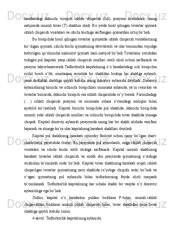 harakatdagi   ikkinchi   bosqich   ishlab   chiqarish   (Ich)   jarayoni   hisoblanib,   uning
natijasida unumli tovar (T) shaklini oladi. Bu yerda hosil qilingan tovarlar qiymati
ishlab chiqarish vositalari va ishchi kuchiga sarflangan qiymatdan ortiq bo’ladi.
Bu bosqichda hosil qilingan tovarlar qiymatida ishlab chiqarish vositalarining
ko’chgan qiymati, ishchi kuchi qiymatining ekvivalenti va ular tomonidan vujudga
keltirilgan qo’shimcha mahsulot qiymati ham mavjud bo’ladi.Tovarlarni sotishdan
tushgan pul kapitali yana ishlab chiqarish omillari sotib olish uchun sarflanadi  va
jarayon   takrorlanaveradi.Tadbirkorlik   kapitalining   o’z   harakatidagi   uch   bosqichni
izchil   bosib   o’tib,   muntazam   ravishda   bir   shakldan   boshqa   bir   shaklga   aylanib,
yana dastlabki  shakliga qaytib kelishi  uning doiraviy aylanishi  deyiladi. Doiraviy
aylanishning birinchi va uchinchi bosqichlari muomala sohasida, ya’ni resurslar va
tovarlar bozorida, ikkinchi bosqich esa ishlab chiqarishda ro’y beradi. Formuladagi
(.....)   ishlab   chiqarish   jarayoni   va   muomala   sohasi   o’rtasidagi   oraliqlar   bilan
ajratilib   ko’rsatiladi.   Kapital   birinchi   bosqichda   pul   shaklida,   ikkinchi   bosqichda
unumli yoki ishlab chiqarish omillari va uchinchi bosqichda tovar shaklida yuzaga
chiqadi. Kapital doiraviy aylanish jarayonida uning har bir shakli alohida vazifani
bajaradi va shunga ko’ra ular kapitalning harakati shakllari deyiladi.
Kapital   pul   shaklining   harakati   iqtisodiy   faoliyat   uchun   zarur   bo’lgan   shart-
sharoitlarni   yaratishda   iborat.   Bu   jarayonda  pul   avanslanib,   unga   ishlab   chiqarish
vositalari   va   ishchi   kuchi   sotib   olishga   sarflanadi.   Kapital   unumli   shaklining
harakati   tovarlar   ishlab   chiqarish   va   xuddi   shu   jarayonda   qiymatning   o’sishiga
erishishni  ta’minlash sodir  bo’ladi. Kapital  tovar shaklining harakati  orqali ishlab
chiqarilgan   tovarlar   qiymatining   narx   shaklida   ro’yobga   chiqishi   sodir   bo’ladi   va
o’sgan   qiymatning   pul   aylanishi   bilan   tadbirkorning   foyda   olish   maqsadi
ta’minlanadi.   Tadbirkorlik   kapitalining   har   uchala   shakli   bir   vaqtda   o’z   doiraviy
aylanishiga ega bo’ladi.
Xullas,   kapital   o’z   harakatini   puldan   boshlasa   P-bilan,   unumli-ishlab
chiqarishdan   boshlasa   unumli   ishlab   chiqarish   bilan,   tovar   shaklidan   yana   tovar
shakliga qaytib kelishi lozim.
4-savol. Tadbirkorlik kapitalining aylanishi 