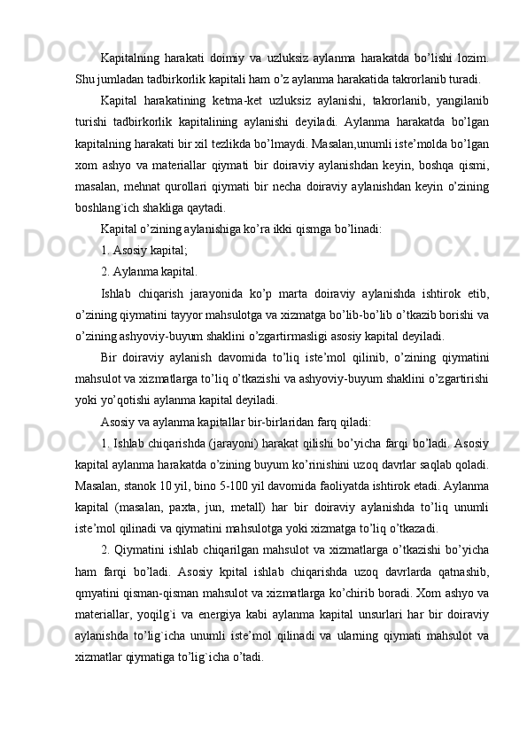 Kapitalning   harakati   doimiy   va   uzluksiz   aylanma   harakatda   bo’lishi   lozim.
Shu jumladan tadbirkorlik kapitali ham o’z aylanma harakatida takrorlanib turadi.
Kapital   harakatining   ketma-ket   uzluksiz   aylanishi,   takrorlanib,   yangilanib
turishi   tadbirkorlik   kapitalining   aylanishi   deyiladi.   Aylanma   harakatda   bo’lgan
kapitalning harakati bir xil tezlikda bo’lmaydi. Masalan,unumli iste’molda bo’lgan
xom   ashyo   va   materiallar   qiymati   bir   doiraviy   aylanishdan   keyin,   boshqa   qismi,
masalan,   mehnat   qurollari   qiymati   bir   necha   doiraviy   aylanishdan   keyin   o’zining
boshlang`ich shakliga qaytadi.
Kapital o’zining aylanishiga ko’ra ikki qismga bo’linadi:
1. Asosiy kapital;
2. Aylanma kapital.
Ishlab   chiqarish   jarayonida   ko’p   marta   doiraviy   aylanishda   ishtirok   etib,
o’zining qiymatini tayyor mahsulotga va xizmatga bo’lib-bo’lib o’tkazib borishi va
o’zining ashyoviy-buyum shaklini o’zgartirmasligi asosiy kapital deyiladi.
Bir   doiraviy   aylanish   davomida   to’liq   iste’mol   qilinib,   o’zining   qiymatini
mahsulot va xizmatlarga to’liq o’tkazishi va ashyoviy-buyum shaklini o’zgartirishi
yoki yo’qotishi aylanma kapital deyiladi.
Asosiy va aylanma kapitallar bir-birlaridan farq qiladi:
1. Ishlab chiqarishda (jarayoni) harakat qilishi bo’yicha farqi bo’ladi. Asosiy
kapital aylanma harakatda o’zining buyum ko’rinishini uzoq davrlar saqlab qoladi.
Masalan, stanok 10 yil, bino 5-100 yil davomida faoliyatda ishtirok etadi. Aylanma
kapital   (masalan,   paxta,   jun,   metall)   har   bir   doiraviy   aylanishda   to’liq   unumli
iste’mol qilinadi va qiymatini mahsulotga yoki xizmatga to’liq o’tkazadi.
2.   Qiymatini   ishlab   chiqarilgan   mahsulot   va   xizmatlarga   o’tkazishi   bo’yicha
ham   farqi   bo’ladi.   Asosiy   kpital   ishlab   chiqarishda   uzoq   davrlarda   qatnashib,
qmyatini qisman-qisman mahsulot va xizmatlarga ko’chirib boradi. Xom ashyo va
materiallar,   yoqilg`i   va   energiya   kabi   aylanma   kapital   unsurlari   har   bir   doiraviy
aylanishda   to’lig`icha   unumli   iste’mol   qilinadi   va   ularning   qiymati   mahsulot   va
xizmatlar qiymatiga to’lig`icha o’tadi. 