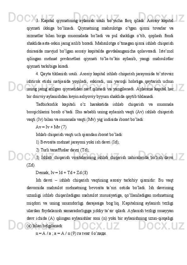 3.   Kapital   qiymatining   aylanish   usuli   bo’yicha   farq   qiladi.   Asosiy   kapital
qiymati   ikkiga   bo’linadi.   Qiymatning   mahsulotga   o’tgan   qismi   tovarlar   va
xizmatlar   bilan   birga   muomalada   bo’ladi   va   pul   shakliga   o’tib,   qoplash   fondi
shaklida asta-sekin jamg`arilib boradi. Mahsulotga o’tmagan qismi ishlab chiqarish
doirasida   mavjud   bo’lgan   asosiy   kapitalda   gavdalanganicha   qolaveradi.   Iste’mol
qilingan   mehnat   predmetlari   qiymati   to’la-to’kis   aylanib,   yangi   mahsulotlar
qiymati tarkibiga kiradi.
4. Qayta tiklanish usuli. Asosiy kapital ishlab chiqarish jarayonida to’xtovsiz
ishtirok   etishi   natijasida   yoyiladi,   eskiradi,   uni   yaroqli   holatiga   qaytarish   uchun
uning   jamg`arilgan   qiymatidan   sarf   qilinadi   va   yangilanadi.   Aylanma   kapital   har
bir doirviy aylanishdan keyin ashyoviy byyum shaklida qaytib tiklanadi.
Tadbirkorlik   kapitali   o’z   harakatida   ishlab   chiqarish   va   muomala
bosqichlarini  bosib o’tadi. Shu sababli  uning aylanish  vaqti  (Av)  ishlab  chiqarish
vaqti (Iv) bilan va muomala vaqti (Mv) yig`indisida iborat bo’ladi:
Av = Iv + Mv (7)
Ishlab chiqarish vaqti uch qismdan iborat bo’ladi:
1) Bevosita mehnat jarayoni yoki ish davri (Id);
2) Turli tanaffuslar davri (Td);
3)   Ishlab   chiqarish   vositalarining   ishlab   chiqarish   zahiralarida   bo’lish   davri
(Zd).
Demak, Iv = Id + Td + Zd (8)
Ish   davri   –   ishlab   chiqarish   vaqtining   asosiy   tarkibiy   qismidir.   Bu   vaqt
davomida   mahsulot   mehnatning   bevosita   ta’siri   ostida   bo’ladi.   Ish   davrining
uzunligi   ishlab   chiqariladigan   mahsulot   xususiyatiga,   qo’llaniladigan   mehnatning
miqdori   va   uning   unumdorligi   darajasiga   bog`liq.   Kapitalning   aylanish   tezligi
ulardan foydalanish samaradorligiga jiddiy ta’sir qiladi. Aylanish tezligi muayyan
davr   ichida  (A)   qilingan  aylanishlar  soni   (n)   yoki   bir  aylanishning   uzun-qisqaligi
(a) bilan belgilanadi:
n  = А / а ; а = А /  n  (9) га тенг б o ’лади. 