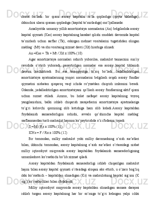 iborat   bo’ladi:   bir   qismi   asosiy   kapitalni   to’la   qoplashga   (qayta   tiklashga),
ikkinchisi ularni qisman qoplashga (kapital ta’mirlashga) mo’ljallanadи.
Amaliyotda umumiy yillik amortizatsiya normalarini (An) belgilashda asosiy
kapital qiymati (Kas)  asosiy kapitalning harakat  qilishi  muddati davomida kapital
ta’mirlash   uchun   sarflar   (Tk),   eskirgan   mehnat   vositalarini   tugatishdan   olingan
mablag` (Mt) va shu vositaing xizmat davri (Xd) hisobiga olinadi:
An =Kas + Tk + Mt / Xd х 100% (10)
Agar   amortizatsiya   normalari   oshirib   yuborilsa,   mahsulot   tannarxini   sun’iy
ravishda   o’stirib   yuboradi,   pasaytirilgan   normalar   esa   asosiy   kapital   tiklanish
davrini   kechiktiradi.   Bu   esa   taraqqiyotga   to’siq   bo’ladi.   Jadallashtirilgan
amortizatsiya   ajratmalarining   yuqori   normalarini   belgilash   orqali   asosiy   fondlar
qiymatini   nisbatan   qisqaroq   vaqt   ichida   ro’yxatdan   chiqrish   imkonini   beradi.
Odamda,   jadallashtirilgan   amortizatsiyani   qo’llash   asosiy   fondlarning   aktif   qismi
uchun   ruxsat   etiladi.   Ammo,   bu   holat   nafaqat   asosiy   kapitalning   tezroq
yangilanishini,   balki   ishlab   chiqarish   xarajatlarini   amortizatsiya   ajratmalariga
to’g`ri   keluvchi   qismining   olib   ketishiga   ham   olib   keladi.Asosiy   kapitaldan
foydalanish   samaradorligini   oshishi,   avvalo   qo’shimcha   kapital   mablag`
sarflanmasdan turib mahsulot hajmini ko’paytirishda o’z ifodasini topadi:
S = M / Rs x 100% (11)
ICHs = F / Rx x 100% (12)
Bir   tomondan,   milliy   mahsulot   yoki   milliy   daromadning   o’sish   sur’atlari
bilan,   ikkinchi   tomondan,   asosiy   kapitalning   o’sish   sur’atlari   o’rtassidagi   nisbat
milliy   iqtisodiyot   miqyosida   asosiy   kapitaldan   foydalanish   samaradorligining
umumlashuvi ko’rsatkichi bo’lib xizmat qiladi.
Asosiy   kapitaldan   foydalanish   samaradorligi   ishlab   chiqarilgan   mahsulot
hajmi bilan asosiy kapital qiymati o’rtasidagi aloqani  aks ettirib, u o’zaro bog`liq
ikki   ko’rsatkich   –   kapitaldan   olinadigan   (Ks)   va   mahsulotning   kapital   sig`imi   (K
sig`) ko’rsatkichlari bilan ifodalandi.
Milliy   iqtisodiyot   miqyosida   asosiy   kapitaldan   olinadigan   samara   darajasi
ishlab   turgan   asosiy   kapitalning   har   bir   so’miga   to’g`ri   kelaigan   yalpi   ichki 