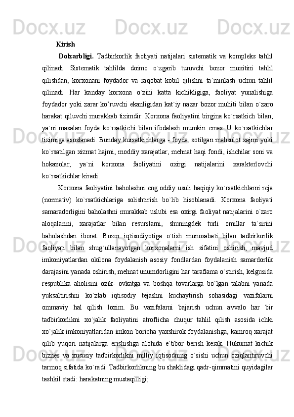 Kirish
  Dolzarbligi.   Tadbirkorlik   faoliyati   natijalari   sistematik   va   kompleks   tahlil
qilinadi.   Sistematik   tahlilda   doimo   o`zgarib   turuvchi   bozor   muxitini   tahlil
qilishdan,   korxonani   foydador   va   raqobat   kobil   qilishni   ta`minlash   uchun   tahlil
qilinadi.   Har   kanday   korxona   o`zini   katta   kichikligiga,   faoliyat   yunalishiga
foydador   yoki  zarar  ko’ruvchi   ekanligidan  kat`iy  nazar  bozor   muhiti   bilan o`zaro
harakat qiluvchi murakkab tizimdir. Korxona faoliyatini birgina ko`rsatkich bilan,
ya`ni   masalan   foyda   ko`rsatkichi   bilan   ifodalash   mumkin   emas.   U   ko`rsatkichlar
tizimiga asoslanadi. Bunday kursatkichlarga - foyda, sotilgan mahsulot xajmi yoki
ko`rsatilgan xizmat hajmi, moddiy xarajatlar, mehnat haqi fondi, ishchilar soni va
hokazolar,   ya`ni   korxona   faoliyatini   oxirgi   natijalarini   xarakterlovchi
ko`rsatkichlar kiradi. 
  Korxona faoliyatini baholashni eng oddiy usuli haqiqiy ko`rsatkichlarni reja
(normativ)   ko`rsatkichlariga   solishtirish   bo`lib   hisoblanadi.   Korxona   faoliyati
samaradorligini baholashni  murakkab uslubi  esa  oxirgi faoliyat  natijalarini o`zaro
aloqalarini,   xarajatlar   bilan   resurslarni,   shuningdek   turli   omillar   ta`sirini
baholashdan   iborat.   Bozor   iqtisodiyotiga   o`tish   munosabati   bilan   tadbirkorlik
faoliyati   bilan   shug`ullanayotgan   korxonalarni   ish   sifatini   oshirish,   mavjud
imkoniyatlardan   okilona   foydalanish   asosiy   fondlardan   foydalanish   samardorlik
darajasini yanada oshirish, mehnat unumdorligini har taraflama o`stirish, kelgusida
respublika   aholisini   ozik-   ovkatga   va   boshqa   tovarlarga   bo`lgan   talabni   yanada
yuksaltirishni   ko`zlab   iqtisodiy   tejashni   kuchaytirish   sohasidagi   vazifalarni
ommaviy   hal   qilish   lozim.   Bu   vazifalarni   bajarish   uchun   avvalo   har   bir
tadbirkorlikni   xo`jalik   faoliyatini   atroflicha   chuqur   tahlil   qilish   asosida   ichki
xo`jalik imkoniyatlaridan imkon boricha yaxshirok foydalanishga, kamroq xarajat
qilib   yuqori   natijalarga   erishishga   alohida   e`tibor   berish   kerak.   Hukumat   kichik
biznes   va   xususiy   tadbirkorlikni   milliy   iqtisodning   o`sishi   uchun   oziqlantiruvchi
tarmoq sifatida ko`radi. Tadbirkorlikning bu shaklidagi qadr-qimmatini quyidagilar
tashkil etadi: harakatning mustaqilligi;  