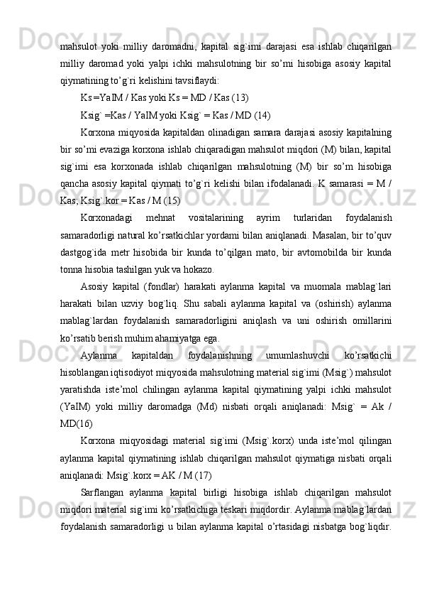 mahsulot   yoki   milliy   daromadni,   kapital   sig`imi   darajasi   esa   ishlab   chiqarilgan
milliy   daromad   yoki   yalpi   ichki   mahsulotning   bir   so’mi   hisobiga   asosiy   kapital
qiymatining to’g`ri kelishini tavsiflaydi:
Ks =YaIM / Kas yoki Ks = MD / Kas (13)
Ksig` =Kas / YaIM yoki Ksig` = Kas / MD (14)
Korxona miqyosida kapitaldan olinadigan samara darajasi  asosiy kapitalning
bir so’mi evaziga korxona ishlab chiqaradigan mahsulot miqdori (M) bilan, kapital
sig`imi   esa   korxonada   ishlab   chiqarilgan   mahsulotning   (M)   bir   so’m   hisobiga
qancha   asosiy   kapital   qiymati   to’g`ri   kelishi   bilan   ifodalanadi.   K   samarasi   =   M   /
Kas; Ksig`.kor = Kas / M (15)
Korxonadagi   mehnat   vositalarining   ayrim   turlaridan   foydalanish
samaradorligi natural ko’rsatkichlar yordami bilan aniqlanadi. Masalan, bir to’quv
dastgog`ida   metr   hisobida   bir   kunda   to’qilgan   mato,   bir   avtomobilda   bir   kunda
tonna hisobia tashilgan yuk va hokazo.
Asosiy   kapital   (fondlar)   harakati   aylanma   kapital   va   muomala   mablag`lari
harakati   bilan   uzviy   bog`liq.   Shu   sabali   aylanma   kapital   va   (oshirish)   aylanma
mablag`lardan   foydalanish   samaradorligini   aniqlash   va   uni   oshirish   omillarini
ko’rsatib berish muhim ahamiyatga ega.
Aylanma   kapitaldan   foydalanishning   umumlashuvchi   ko’rsatkichi
hisoblangan iqtisodiyot miqyosida mahsulotning material sig`imi (Msig`) mahsulot
yaratishda   iste’mol   chilingan   aylanma   kapital   qiymatining   yalpi   ichki   mahsulot
(YaIM)   yoki   milliy   daromadga   (Md)   nisbati   orqali   aniqlanadi:   Msig`   =   Ak   /
MD(16)
Korxona   miqyosidagi   material   sig`imi   (Msig`.korx)   unda   iste’mol   qilingan
aylanma   kapital   qiymatining   ishlab   chiqarilgan   mahsulot   qiymatiga   nisbati   orqali
aniqlanadi: Msig`.korx = AK / M (17)
Sarflangan   aylanma   kapital   birligi   hisobiga   ishlab   chiqarilgan   mahsulot
miqdori material sig`imi ko’rsatkichiga teskari miqdordir. Aylanma mablag`lardan
foydalanish  samaradorligi  u bilan aylanma kapital o’rtasidagi  nisbatga  bog`liqdir. 