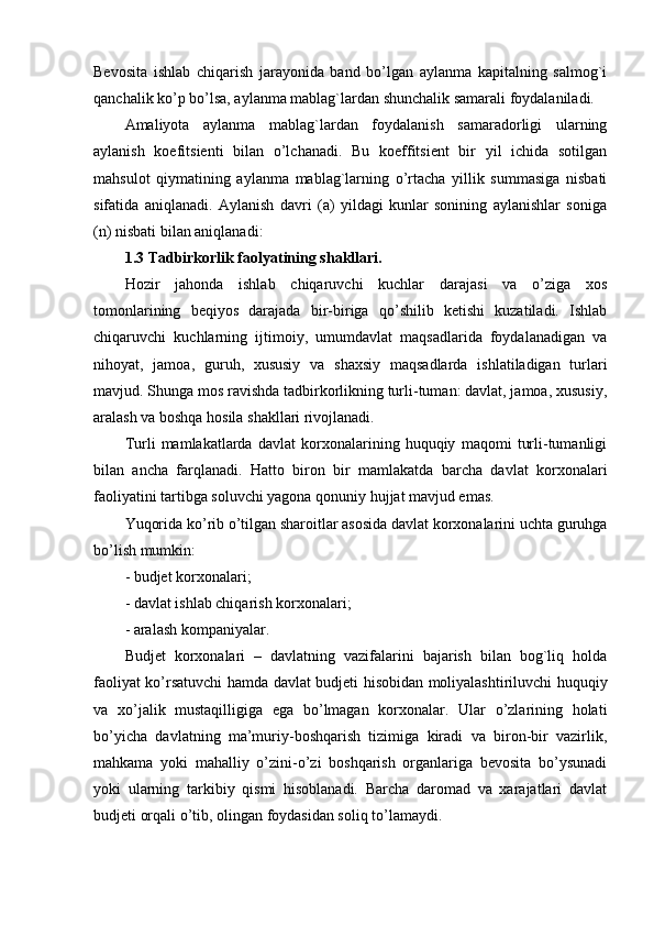 Bevosita   ishlab   chiqarish   jarayonida   band   bo’lgan   aylanma   kapitalning   salmog`i
qanchalik ko’p bo’lsa, aylanma mablag`lardan shunchalik samarali foydalaniladi.
Amaliyota   aylanma   mablag`lardan   foydalanish   samaradorligi   ularning
aylanish   koefitsienti   bilan   o’lchanadi.   Bu   koeffitsient   bir   yil   ichida   sotilgan
mahsulot   qiymatining   aylanma   mablag`larning   o’rtacha   yillik   summasiga   nisbati
sifatida   aniqlanadi.   Aylanish   davri   (a)   yildagi   kunlar   sonining   aylanishlar   soniga
(n) nisbati bilan aniqlanadi:
1.3 Tadbirkorlik faolyatining shakllari.
Hozir   jahonda   ishlab   chiqaruvchi   kuchlar   darajasi   va   o’ziga   xos
tomonlarining   bеqiyos   darajada   bir-biriga   qo’shilib   kеtishi   kuzatiladi.   Ishlab
chiqaruvchi   kuchlarning   ijtimoiy,   umumdavlat   maqsadlarida   foydalanadigan   va
nihoyat,   jamoa,   guruh,   xususiy   va   shaxsiy   maqsadlarda   ishlatiladigan   turlari
mavjud. Shunga mos ravishda tadbirkorlikning turli-tuman: davlat, jamoa, xususiy,
aralash va boshqa hosila shakllari rivojlanadi.
Turli   mamlakatlarda   davlat   korxonalarining   huquqiy   maqomi   turli-tumanligi
bilan   ancha   farqlanadi.   Hatto   biron   bir   mamlakatda   barcha   davlat   korxonalari
faoliyatini tartibga soluvchi yagona qonuniy hujjat mavjud emas.
Yuqorida ko’rib o’tilgan sharoitlar asosida davlat korxonalarini uchta guruhga
bo’lish mumkin:
- budjеt korxonalari;
- davlat ishlab chiqarish korxonalari;
- aralash kompaniyalar.
Budjеt   korxonalari   –   davlatning   vazifalarini   bajarish   bilan   bog`liq   holda
faoliyat ko’rsatuvchi hamda davlat budjеti hisobidan moliyalashtiriluvchi huquqiy
va   xo’jalik   mustaqilligiga   ega   bo’lmagan   korxonalar.   Ular   o’zlarining   holati
bo’yicha   davlatning   ma’muriy-boshqarish   tizimiga   kiradi   va   biron-bir   vazirlik,
mahkama   yoki   mahalliy   o’zini-o’zi   boshqarish   organlariga   bеvosita   bo’ysunadi
yoki   ularning   tarkibiy   qismi   hisoblanadi.   Barcha   daromad   va   xarajatlari   davlat
budjеti orqali o’tib, olingan foydasidan soliq to’lamaydi. 